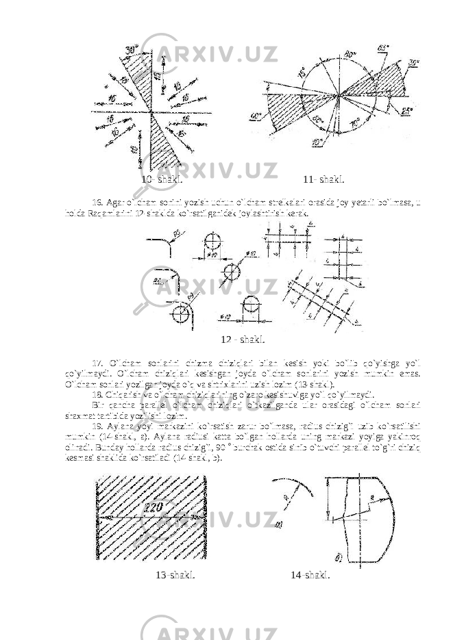 10- shakl. 11- shakl. 16. Agar o`lcham sonini yozish uchun o`lcham strelkalari orasida joy yetarli bo`lmasa, u holda Raqamlarini 12-shaklda ko`rsatilganidek joylashtirish kerak. 12 - shakl. 17. O`lcham sonlarini chizma chiziqlari bilan kesish yoki bo`lib qo`yishga yo`l qo`yilmaydi. O`lcham chiziqlari kesishgan joyda o`lcham sonlarini yozish mumkin emas. O`lcham sonlari yozilgan joyda o`q va shtrixlarini uzish lozim (13-shakl). 18. Chiqarish va o`lcham chiziqlarining o`zaro kesishuviga yo`l qo`yilmaydi. Bir qancha parallel o`lcham chiziqlari o`tkazilganda ular orasidagi o`lcham sonlari shaxmat tartibida yozilishi lozim. 19. Aylana yoyi markazini ko`rsatish zarur bo`lmasa, radius chizig`i uzib ko`rsatilishi mumkin (14-shakl, a). Aylana radiusi katta bo`lgan hollarda uning markazi yoyiga yakinroq olinadi. Bunday hollarda radius chizig`i, 90  burchak ostida sinib o`tuvchi parallel to`g`ri chiziq kesmasi shaklida ko`rsatiladi (14-shakl, b). 13-shakl. 14- shakl . 