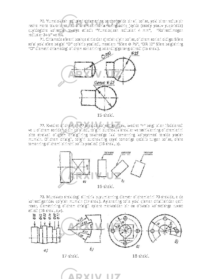 20. Yumaloklash radiuslari chizmaning barcha joyida bir xil bo`lsa, yoki biror radius bir necha marta takrorlansa, bu o`lchamlarini chizmaning ochiq joyida (asosiy yozuv yuqorisida) quyidagicha ko`rsatish tavsiya etiladi: “Yumaloqlash radiuslari 4 mm”, “Ko`rsatilmagan radiuslar 3  5” va h.k. 21. Chizmada sferani boshqa sirtlardan ajratish qiyin bo`lsa, o`lcham sonlari oldiga: Sfera so`zi yoki sfera belgisi “O” qo`shib yoziladi, masalan: “Sfera  25”, “OR 10” Sfera belgisining “O” diametri chizmadagi o`lcham sonlarining balandligiga teng olinadi (15-shakl). 15-shakl. 22. Kvadrat o`lchamlari 22-shaklda ko`rsatilganidek, kvadrat “  “ belgi bilan ifodalanadi va u o`lcham sonidan oldin qo`yiladi, to`g`ri burchaklik shakllar va teshiklarning o`lchamlarini bitta strelkali o`lcham chizig`ining tokchasiga ikki tomonning ko`paytmasi tarzida yozish mumkin. O`lcham chizig`i, to`g`ri burchakning qaysi tomoniga qadalib turgan bo`lsa, o`sha tomonning o`lchami birinchi bo`lib yoziladi (16-shakl, b). 16-shakl. 23. Murakkab shakldagi silindrik buyumlarning diametr o`lchamlarini 23-shaklda, a da ko`rsatilganidek qo`yish mumkin (17-shakl). Aylananing to`la yoki qisman chizilishidan qat`i nazar, diametrining o`lcham chizig`i aylana markazidan bir oz o`tkazib ko`rsatishga ruxsat etiladi (18-shakl, a,v). 17-shakl. 18-shakl. 