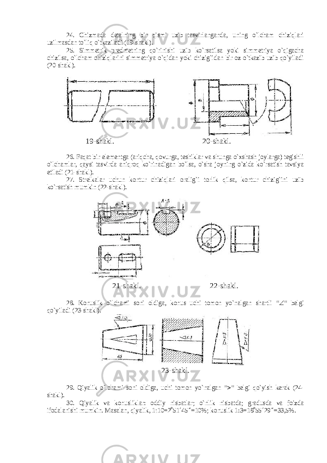 24. Chizmada detalning bir qismi uzib tasvirlanganda, uning o`lcham chiziqlari uzilmasdan to`liq o`tkaziladi (19-shakl). 25. Simmetrik predmetning qo`rinishi uzib ko`rsatilsa yoki simmetriya o`qigacha chizilsa, o`lcham chiziqlarini simmetriya o`qidan yoki chizig`idan bir oz o`tkazib uzib qo`yiladi (20-shakl). 19-shakl. 20-shakl. 26. Faqat bir elementga (ariqcha, qovurga, teshiklar va shunga o`xshash joylarga) tegishli o`lchamlar, qaysi tasvirda aniqroq ko`rinadigan bo`lsa, o`sha joyning o`zida ko`rsatish tavsiya etiladi (21-shakl). 27. Strelkalar uchun kontur chiziqlari oralig`i torlik qilsa, kontur chizig`ini uzib ko`rsatish mumkin (22-shakl). 21-shakl. 22-shakl. 28. Konuslik o`lchami soni oldiga, konus uchi tomon yo`nalgan shartli “  “ belgi qo`yiladi (23-shakl). 23-shakl. 29. Qiyalik o`lchami soni oldiga, uchi tomon yo`nalgan “  “ belgi qo`yish kerak (24- shakl). 30. Qiyalik va konusliklar: oddiy nisbatlar; o`nlik nisbatda; gradusda va foizda ifodalanishi mumkin. Masalan, qiyalik, 1  10=2  51  45  =10%; konuslik 1:3=18  55  29  =33,5%. 