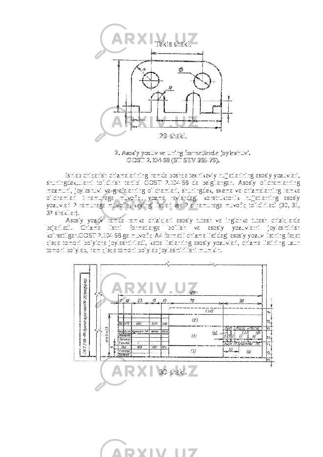 Tekis shakl. 29-shakl. 2. Asosiy yozuv va uning formatlarda joylashuvi. GOST 2.104-68 (ST SEV 365-76). Ishlab chiqarish chizmalarining hamda boshqa texnikaviy hujjatlarining asosiy yozuvlari, shuningdek,ularni to`ldirish tartibi GOST 2.104-68 da belgilangan. Asosiy o`lchamlarning mazmuni, joylashuvi va grafalarning o`lchamlari, shuningdek, sxema va chizmalarning ramka o`lchamlari 1-namunaga muvofiq, yozma ravishdagi konstruktorlik hujjatlarning asosiy yozuvlari 2-namunaga muvofiq, keyingi listlari esa 2 a namunaga muvofiq to`ldiriladi (30, 31, 32-shakllar). Asosiy yozuv hamda ramka chiziqlari asosiy tutash va ingichka tutash chiziqlarda bajariladi. Chizma listni formatlarga bo`lish va asosiy yozuvlarni joylashtirish ko`rsatilgan.GOST 2.104-68 ga muvofiq A4 formatli chizma listidagi asosiy yozuv listning faqat qisqa tomoni bo`yicha joylashtiriladi, katta listlarning asosiy yozuvlari, chizma listining uzun tomoni bo`ylab, ham qisqa tomoni bo`ylab joylashtirilishi mumkin. 30-shakl. 