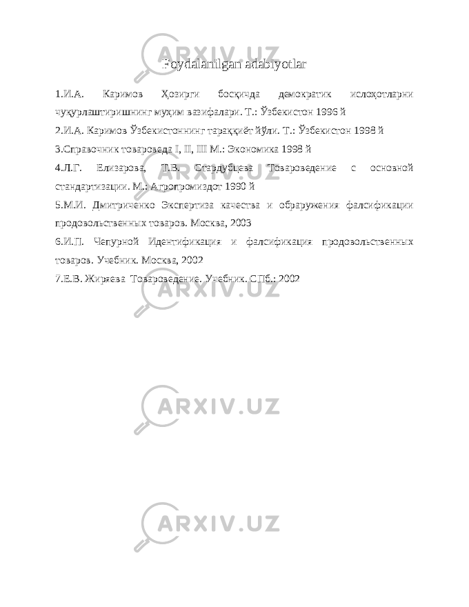 Foydalanilgan adabiyotlar 1.И.А. Каримов Ҳозирги босқичда демократик ислоҳотларни чуқурлаштиришнинг муҳим вазифалари. Т.: Ўзбекистон 1996 й 2.И.А. Каримов Ўзбекистоннинг тараққиёт йўли. Т.: Ўзбекистон 1998 й 3.Справочник товароведа I , II , III М.: Экономика 1998 й 4.Л.Г. Елизарова, Т.В. Стардубцева Товароведение с основной стандартизации. М.: Агропромиздот 1990 й 5. М.И. Дмитриченко Экспертиза качества и обраружения фалсификации продовольственных товаров. Москва, 2003 6. И.П. Чепурной Идентификация и фалсификация продовольственных товаров. Учебник. Москва, 2002 7. Е.В. Жиряева Товароведение. Учебник. СПб.: 2002 