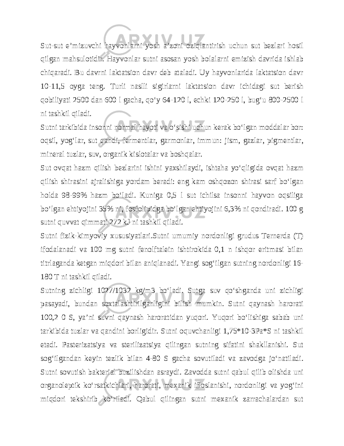 Sut-sut e’mizuvchi hayvonlarni yosh a’zoni oziqlantirish uchun sut bezlari hosil qilgan mahsulotidir. Hayvonlar sutni asosan yosh bolalarni emizish davrida ishlab chiqaradi. Bu davrni laktatsion davr deb ataladi. Uy hayvonlarida laktatsion davr 10-11,5 oyga teng. Turli naslli sigirlarni laktatsion davr ichidagi sut berish qobiliyati 2500 dan 600 l gacha, qo‘y 64-120 l, echki 120-250 l, bug‘u 800-2500 l ni tashkil qiladi. Sutni tarkibida insonni normal hayoti va o‘sishi uchun kerak bo‘lgan moddalar bor: oqsil, yog‘lar, sut qandi, fermentlar, garmonlar, immun: jism, gazlar, pigmentlar, mineral tuzlar, suv, organik kislotalar va boshqalar. Sut ovqat hazm qilish bezlarini ishini yaxshilaydi, ishtaha yo‘qligida ovqat hazm qilish shirasini ajralishiga yordam beradi: eng kam oshqozon shirasi sarf bo‘lgan holda 98-99% hazm bo‘ladi. Kuniga 0,5 l sut ichilsa insonni hayvon oqsiliga bo‘lgan ehtiyojini 35% ni, fosfolipidga bo‘lgan ehtiyojini 6,3% ni qondiradi. 100 g sutni quvvat qimmati 272 kJ ni tashkil qiladi. Sutni fizik-kimyoviy xususiyatlari.Sutni umumiy nordonligi grudus Ternerda (T) ifodalanadi va 100 mg sutni fenolftalein ishtirokida 0,1 n ishqor eritmasi bilan titrlaganda ketgan miqdori bilan aniqlanadi. Yangi sog‘ilgan sutning nordonligi 16- 180 T ni tashkil qiladi. Sutning zichligi 1027/1032 kg/m3 bo‘ladi. Sutga suv qo‘shganda uni zichligi pasayadi, bundan soxtalashtirilganligini bilish mumkin. Sutni qaynash harorati 100,2 0 S, ya’ni suvni qaynash haroratidan yuqori. Yuqori bo‘lishiga sabab uni tarkibida tuzlar va qandini borligidir. Sutni oquvchanligi 1,75*10-3Pa*S ni tashkil etadi. Pasterizatsiya va sterilizatsiya qilingan sutning sifatini shakllanishi. Sut sog‘ilgandan keyin tezlik bilan 4-80 S gacha sovutiladi va zavodga jo‘natiladi. Sutni sovutish bakterial buzilishdan asraydi. Zavodda sutni qabul qilib olishda uni organoleptik ko‘rsatkichlari, harorati, mexanik ifloslanishi, nordonligi va yog‘ini miqdori tekshirib ko‘riladi. Qabul qilingan sutni mexanik zarrachalardan sut 