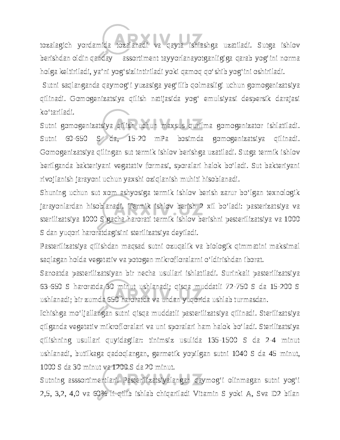 tozalagich yordamida tozalanadi va qayta ishlashga uzatiladi. Sutga ishlov berishdan oldin qanday assortiment tayyorlanayotganligiga qarab yog‘ini norma holga keltiriladi, ya’ni yog‘sizlintiriladi yoki qamoq qo‘shib yog‘ini oshiriladi. Sutni saqlanganda qaymog‘i yuzasiga yeg‘ilib qolmasligi uchun gomogenizatsiya qilinadi. Gomogenizatsiya qilish natijasida yog‘ emulsiyasi despersik darajasi ko‘tariladi. Sutni gomogenizatsiya qilish uchun maxsus qurilma gomogenizator ishlatiladi. Sutni 60-650 S da, 15-20 mPa bosimda gomogenizatsiya qilinadi. Gomogenizatsiya qilingan sut termik ishlov berishga uzatiladi. Sutga termik ishlov berilganda bakteriyani vegatativ formasi, sporalari halok bo‘ladi. Sut bakteriyani rivojlanish jarayoni uchun yaxshi oziqlanish muhiti hisoblanadi. Shuning uchun sut xom ashyosiga termik ishlov berish zarur bo‘lgan texnologik jarayonlardan hisoblanadi. Termik ishlov berish 2 xil bo‘ladi: pasterizatsiya va sterilizatsiya 1000 S gacha harorati termik ishlov berishni pesterilizatsiya va 1000 S dan yuqori haroratdagisini sterilizatsiya deyiladi. Pasterilizatsiya qilishdan maqsad sutni ozuqalik va biologik qimmatini maksimal saqlagan holda vegetativ va potogen mikrofloralarni o‘ldirishdan iborat. Sanoatda pasterilizatsiyan bir necha usullari ishlatiladi. Surinkali pasterilizatsiya 63-650 S haroratda 30 minut ushlanadi; qisqa muddatli 72-750 S da 15-200 S ushlanadi; bir zumda 650 haroratda va undan yuqorida ushlab turmasdan. Ichishga mo‘ljallangan sutni qisqa muddatli pasterilizatsiya qilinadi. Sterilizatsiya qilganda vegetativ mikrofloralari va uni sporalari ham halok bo‘ladi. Sterilizatsiya qilishning usullari quyidagilar: tinimsiz usulida 135-1500 S da 2-4 minut ushlanadi, butilkaga qadoqlangan, germetik yopilgan sutni 1040 S da 45 minut, 1000 S da 30 minut va 1200 S da 20 minut. Sutning asssortimentlari. Pasterilizatsiyalangan qaymog‘i olinmagan sutni yog‘i 2,5, 3,2, 4,0 va 60% li qilib ishlab chiqariladi Vitamin S yoki A, Sva D2 bilan 