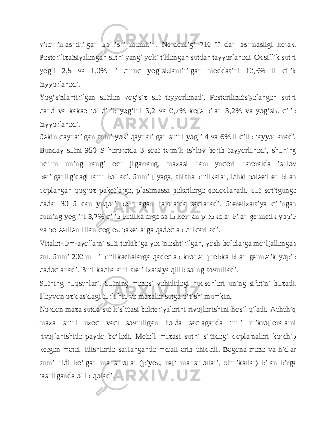 vitaminlashtirilgan bo‘lishi mumkin. Nordonligi 210 T dan oshmasligi kerak. Pasterilizatsiyalangan sutni yangi yoki tiklangan sutdan tayyorlanadi. Oqsillik sutni yog‘i 2,5 va 1,0% li quruq yog‘sizlantirilgan moddasini 10,5% li qilib tayyorlanadi. Yog‘sizlantirilgan sutdan yog‘siz sut tayyorlanadi. Pasterilizatsiyalangan sutni qand va kakao to‘ldirib yog‘ini 3,2 va 0,7% kofe bilan 3,2% va yog‘siz qilib tayyorlanadi. Sekin qaynatilgan sutni yoki qaynatilgan sutni yog‘i 4 va 6% li qilib tayyorlanadi. Bunday sutni 950 S haroratda 3 soat termik ishlov berib tayyorlanadi, shuning uchun uning rangi och jigarrang, mazasi ham yuqori haroratda ishlov berilganligidagi ta’m bo‘ladi. Sutni flyaga, shisha butilkalar, ichki poleetilen bilan qoplangan qog‘oz paketlarga, plastmassa paketlarga qadoqlanadi. Sut sotitgunga qadar 80 S dan yuqori bo‘lmagan haroratda saqlanadi. Sterelizatsiya qilingan sutning yog‘ini 3,2% qilib butilkalarga solib kornen probkalar bilan germetik yopib va poleetilen bilan qog‘oz paketlarga qadoqlab chiqariladi. Vitalat-Dm-ayollarni suti tarkibiga yaqinlashtirilgan, yosh bolalarga mo‘ljallangan sut. Sutni 200 ml li butilkachalarga qadoqlab kronen-probka bilan germetik yopib qadoqlanadi. Butilkachalarni sterilizatsiya qilib so‘ng sovutiladi. Sutning nuqsonlari. Sutning mazasi vahididagi nuqsonlari uning sifatini buzadi. Hayvon oziqasidagi turli hid va mazalar sutga o‘tishi mumkin. Nordon maza sutda sut kislotasi bakteriyalarini rivojlanishini hosil qiladi. Achchiq maza sutni uzoq vaqt sovutilgan holda saqlaganda turli mikrofloralarni rivojlanishida paydo bo‘ladi. Metall mazasi sutni sirtidagi qoplamalari ko‘chip ketgan metall idishlarda saqlanganda metall erib chiqadi. Begona maza va hidlar sutni hidi bo‘lgan mahsulotlar (piyoz, neft mahsulotlari, ximikatlar) bilan birga tashilganda o‘tib qoladi. 