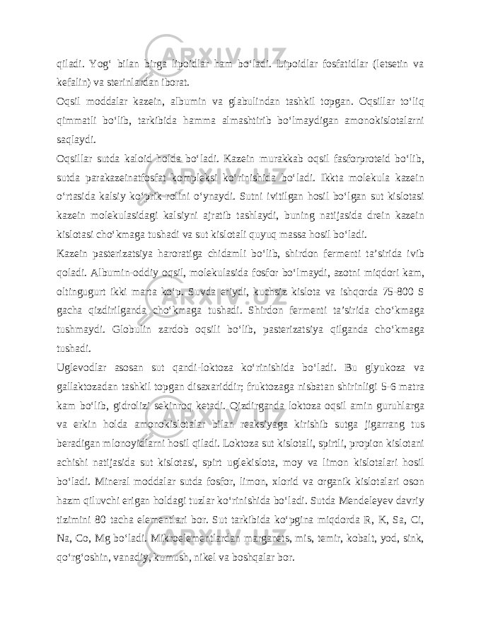 qiladi. Yog‘ bilan birga lipoidlar ham bo‘ladi. Lipoidlar fosfatidlar (letsetin va kefalin) va sterinlardan iborat. Oqsil moddalar kazein, albumin va glabulindan tashkil topgan. Oqsillar to‘liq qimmatli bo‘lib, tarkibida hamma almashtirib bo‘lmaydigan amonokislotalarni saqlaydi. Oqsillar sutda kaloid holda bo‘ladi. Kazein murakkab oqsil fasforproteid bo‘lib, sutda parakazeinatfosfat kompleksi ko‘rinishida bo‘ladi. Ikkta molekula kazein o‘rtasida kalsiy ko‘prik rolini o‘ynaydi. Sutni ivitilgan hosil bo‘lgan sut kislotasi kazein molekulasidagi kalsiyni ajratib tashlaydi, buning natijasida drein kazein kislotasi cho‘kmaga tushadi va sut kislotali quyuq massa hosil bo‘ladi. Kazein pasterizatsiya haroratiga chidamli bo‘lib, shirdon fermenti ta’sirida ivib qoladi. Albumin-oddiy oqsil, molekulasida fosfor bo‘lmaydi, azotni miqdori kam, oltingugurt ikki marta ko‘p. Suvda eriydi, kuchsiz kislota va ishqorda 75-800 S gacha qizdirilganda cho‘kmaga tushadi. Shirdon fermenti ta’sirida cho‘kmaga tushmaydi. Globulin zardob oqsili bo‘lib, pasterizatsiya qilganda cho‘kmaga tushadi. Uglevodlar asosan sut qandi-loktoza ko‘rinishida bo‘ladi. Bu glyukoza va gallaktozadan tashkil topgan disaxariddir; fruktozaga nisbatan shirinligi 5-6 matra kam bo‘lib, gidrolizi sekinroq ketadi. Qizdirganda loktoza oqsil amin guruhlarga va erkin holda amonokislotalar bilan reaksiyaga kirishib sutga jigarrang tus beradigan mlonoyidlarni hosil qiladi. Loktoza sut kislotali, spirtli, propion kislotani achishi natijasida sut kislotasi, spirt uglekislota, moy va limon kislotalari hosil bo‘ladi. Mineral moddalar sutda fosfor, limon, xlorid va organik kislotalari oson hazm qiluvchi erigan holdagi tuzlar ko‘rinishida bo‘ladi. Sutda Mendeleyev davriy tizimini 80 tacha elementlari bor. Sut tarkibida ko‘pgina miqdorda R, K, Sa, Ci, Na, Co, Mg bo‘ladi. Mikroelementlardan marganets, mis, temir, kobalt, yod, sink, qo‘rg‘oshin, vanadiy, kumush, nikel va boshqalar bor. 