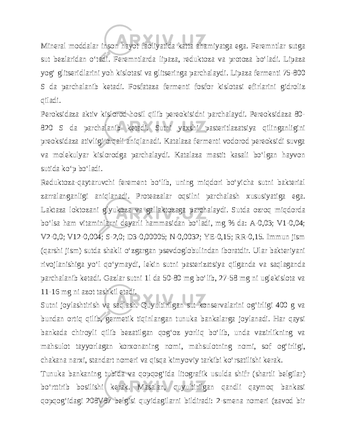 Mineral moddalar inson hayot faoliyatida katta ahamiyatga ega. Feremntlar sutga sut bezlaridan o‘tadi. Feremntlarda lipaza, reduktoza va protoza bo‘ladi. Lipaza yog‘ glitseridlarini yoh kislotasi va glitseringa parchalaydi. Lipaza fermenti 75-800 S da parchalanib ketadi. Fosfataza fermenti fosfor kislotasi efirlarini gidroliz qiladi. Peroksidaza aktiv kislorod hosil qilib pereokisidni parchalaydi. Pereoksidaza 80- 820 S da parchalanib ketadi. Sutni yaxshi pasteritlazatsiya qilinganligini preoksidaza ativligi orqali aniqlanadi. Katalaza fermenti vodorod pereoksidi suvga va molekulyar kislorodga parchalaydi. Katalaza mastit kasali bo‘lgan hayvon sutida ko‘p bo‘ladi. Reduktoza-qaytaruvchi ferement bo‘lib, uning miqdori bo‘yicha sutni bakterial zarralanganligi aniqlanadi. Proteazalar oqsilni parchalash xususiyatiga ega. Laktaza loktozani glyukoza va gallaktozaga parchalaydi. Sutda ozroq miqdorda bo‘lsa ham vitaminlarni deyarli hammasidan bo‘ladi, mg % da: A-0,03; V1-0,04; V2-0,0; V12-0,004; S-2,0; D3-0,00005; N-0,0032; YE-0,15; RR-0,15. Immun jism (qarshi jism) sutda shakli o‘zgargan psevdoglobulindan iboratdir. Ular bakteriyani rivojlanishiga yo‘l qo‘ymaydi, lekin sutni pasterizatsiya qilganda va saqlaganda parchalanib ketadi. Gazlar sutni 1l da 50-80 mg bo‘lib, 27-58 mg ni uglekislota va 11-16 mg ni azot tashkil etadi. Sutni joylashtirish va saqlash. Quyultirilgan sut konservalarini og‘irligi 400 g va bundan ortiq qilib, germetik tiqinlangan tunuka bankalarga joylanadi. Har qaysi bankada chiroyli qilib bezatilgan qog‘oz yorliq bo‘lib, unda vazirlikning va mahsulot tayyorlagan korxonaning nomi, mahsulotning nomi, sof og‘irligi, chakana narxi, standart nomeri va qisqa kimyoviy tarkibi ko‘rsatilishi kerak. Tunuka bankaning tubida va qopqog‘ida litografik usulda shifr (shartli belgilar) bo‘rttirib bosilishi kerak. Masalan, quyultirilgan qandli qaymoq bankasi qopqog‘idagi 208V87 belgisi quyidagilarni bildiradi: 2-smena nomeri (zavod bir 