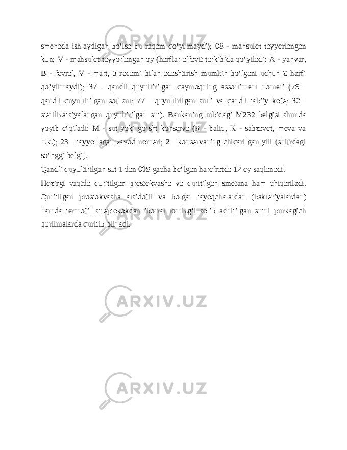 smenada ishlaydigan bo‘lsa bu raqam qo‘yilmaydi); 08 - mahsulot tayyorlangan kun; V - mahsulot tayyorlangan oy (harflar alfavit tarkibida qo‘yiladi: A - yanvar, B - fevral, V - mart, 3 raqami bilan adashtirish mumkin bo‘lgani uchun Z harfi qo‘yilmaydi); 87 - qandli quyultirilgan qaymoqning assortiment nomeri (76 - qandli quyultirilgan sof sut; 77 - quyultirilgan sutli va qandli tabiiy kofe; 80 - sterilizatsiyalangan quyultirilgan sut). Bankaning tubidagi M232 belgisi shunda yoyib o‘qiladi: M - sut yoki go‘sht konserva (R - baliq, K - sabzavot, meva va h.k.); 23 - tayyorlagan zavod nomeri; 2 - konservaning chiqarilgan yili (shifrdagi so‘nggi belgi). Qandli quyultirilgan sut 1 dan 00S gacha bo‘lgan harolratda 12 oy saqlanadi. Hozirgi vaqtda quritilgan prostokvasha va quritilgan smetana ham chiqariladi. Quritilgan prostokvasha atsidofil va bolgar tayoqchalardan (bakteriyalardan) hamda termofil streptokokdan iborrat tomizg‘i solib achitilgan sutni purkagich qurilmalarda quritib olinadi. 