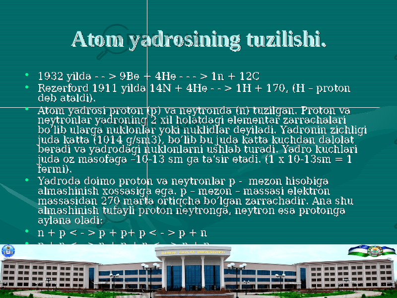 Atom yadrosining tuzilishi.Atom yadrosining tuzilishi. • 1932 yilda - - > 9Be + 4He - - - > 1n + 12C1932 yilda - - > 9Be + 4He - - - > 1n + 12C • Rezerford 1911 yilda 14N + 4He - - > 1H + 170, (H – proton Rezerford 1911 yilda 14N + 4He - - > 1H + 170, (H – proton deb ataldi). deb ataldi). • Atom yadrosi proton (p) va neytronda (n) tuzilgan. Proton va Atom yadrosi proton (p) va neytronda (n) tuzilgan. Proton va neytronlar yadroning 2 xil holatdagi elementar zarrachalari neytronlar yadroning 2 xil holatdagi elementar zarrachalari bo’lib ularga nuklonlar yoki nuklidlar deyiladi. Yadronin zichligi bo’lib ularga nuklonlar yoki nuklidlar deyiladi. Yadronin zichligi juda katta (1014 g/sm3), bo’lib bu juda katta kuchdan dalolat juda katta (1014 g/sm3), bo’lib bu juda katta kuchdan dalolat beradi va yadrodagi nuklonlarni ushlab turadi. Yadro kuchlari beradi va yadrodagi nuklonlarni ushlab turadi. Yadro kuchlari juda oz masofaga –10-13 sm ga ta‘sir etadi. (1 x 10-13sm = 1 juda oz masofaga –10-13 sm ga ta‘sir etadi. (1 x 10-13sm = 1 fermi).fermi). • Yadroda doimo proton va neytronlar p - mezon hisobiga Yadroda doimo proton va neytronlar p - mezon hisobiga almashinish xossasiga ega. p – mezon – massasi elektron almashinish xossasiga ega. p – mezon – massasi elektron massasidan 270 marta ortiqcha bo’lgan zarrachadir. Ana shu massasidan 270 marta ortiqcha bo’lgan zarrachadir. Ana shu almashinish tufayli proton neytronga, neytron esa protonga almashinish tufayli proton neytronga, neytron esa protonga aylana oladi:aylana oladi: • n + p < - > p + p+ p < - > p + nn + p < - > p + p+ p < - > p + n • p + n < - > n + p + n < - > n + p.p + n < - > n + p + n < - > n + p. • Demak bir nuklon p- mezon chiqaradi, ikkinchisi esa uni yutadi.Demak bir nuklon p- mezon chiqaradi, ikkinchisi esa uni yutadi. 