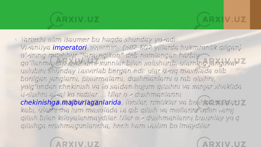 • Tarixchi olim Baumer bu haqda shunday yozadi: Vizantiya  imperatori  Mavrikiy  (582-602 yillarda hukmronlik qilgan) o‘zining mashhur “Strategikon” deb nomlangan harbiy qo‘llanmasida avarlarni xunnlar bilan solishtirib, ularning jangovar uslubini shunday tasvirlab bergan edi: ular uzoq masofada olib borilgan janglarni, pistirmalarni, dushmanlarni o&#39;rab olishni, yolg’ondan chekinish va to&#39;satdan hujum qilishni va xanjar shaklida tizilishni afzal ko&#39;radilar ... Ular o&#39;z dushmanlarini  chekinishga majburlaganlarida , forslar, rimliklar va boshqa xalqlar kabi, ularni ma&#39;lum masofada ta&#39;qib qilish va mollarini talon-taroj qilish bilan kifoyalanmaydilar. Ular o&#39;z dushmanlarini butunlay yo&#39;q qilishga erishmagunlaricha, hech ham taslim bo&#39;lmaydilar 