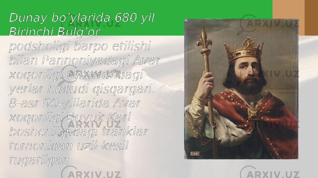 Dunay bo’ylarida 680 yil Birinchi Bulg’or podsholigi barpo etilishi bilan Pannoniyadagi Avar xoqonligi tasarrufidagi yerlar hududi qisqargan. 8-asr 90-yillarida Avar xoqonligi Buyuk Karl boshchiligidagi franklar tomonidan uzil-kesil tugatilgan. 