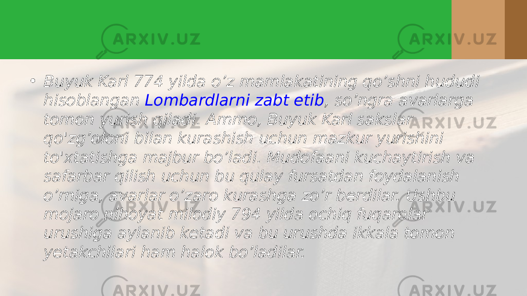 • Buyuk Karl 774 yilda o’z mamlakatining qo’shni hududi hisoblangan  Lombardlarni zabt etib , so’ngra avarlarga tomon yurish qiladi. Ammo, Buyuk Karl sakslar qo&#39;zg’oloni bilan kurashish uchun mazkur yurishini to&#39;xtatishga majbur bo’ladi. Mudofaani kuchaytirish va safarbar qilish uchun bu qulay fursatdan foydalanish o’rniga, avarlar o’zaro kurashga zo’r berdilar. Ushbu mojaro nihoyat milodiy 794 yilda ochiq fuqarolar urushiga aylanib ketadi va bu urushda ikkala tomon yetakchilari ham halok bo’ladilar.  