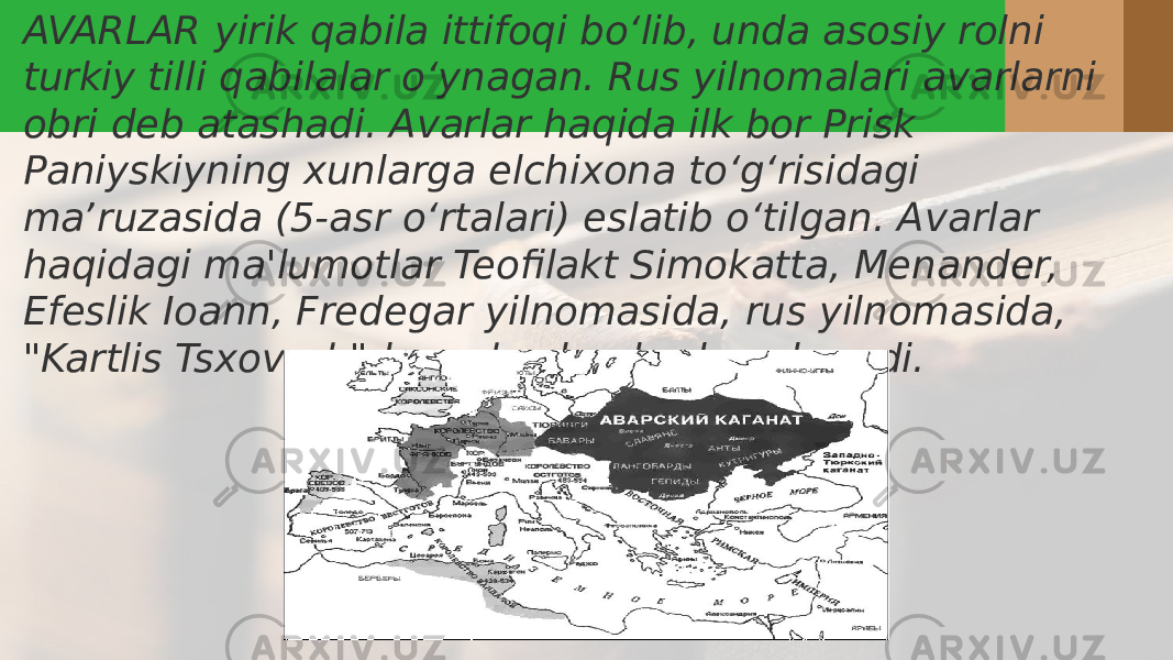 AVARLAR yirik qabila ittifoqi boʻlib, unda asosiy rolni turkiy tilli qabilalar oʻynagan. Rus yilnomalari avarlarni obri deb atashadi. Avarlar haqida ilk bor Prisk Paniyskiyning xunlarga elchixona toʻgʻrisidagi maʼruzasida (5-asr oʻrtalari) eslatib oʻtilgan. Avarlar haqidagi ma&#39;lumotlar Teofilakt Simokatta, Menander, Efeslik Ioann, Fredegar yilnomasida, rus yilnomasida, &#34;Kartlis Tsxovreb&#34;da va boshqalarda uchraydi. 