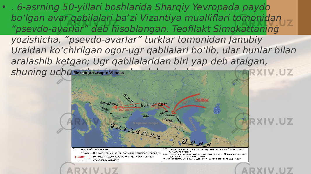 • . 6-asrning 50-yillari boshlarida Sharqiy Yevropada paydo boʻlgan avar qabilalari baʼzi Vizantiya mualliflari tomonidan “psevdo-avarlar” deb hisoblangan. Teofilakt Simokattaning yozishicha, “psevdo-avarlar” turklar tomonidan Janubiy Uraldan koʻchirilgan ogor-ugr qabilalari boʻlib, ular hunlar bilan aralashib ketgan; Ugr qabilalaridan biri yap deb atalgan, shuning uchun ularni avarlar deb adashgan.. 