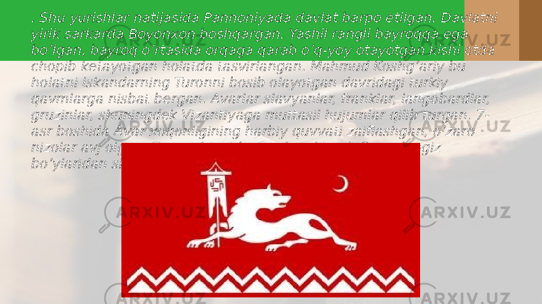 . Shu yurishlar natijasida Pannoniyada davlat barpo etilgan. Davlatni yirik sarkarda Boyonxon boshqargan. Yashil rangli bayroqqa ega bo’lgan, bayroq o’rtasida orqaga qarab o’q-yoy otayotgan kishi otda chopib ketayotgan holatda tasvirlangan. Mahmud Koshg’ariy bu holatni Iskandarning Turonni bosib olayotgan davridagi turkiy qavmlarga nisbat bergan. Avarlar slavyanlar, franklar, langobardlar, gruzinlar, shuningdek Vizantiyaga muttasil hujumlar qilib turgan. 7- asr boshida Avar xoqonligining harbiy quvvati zaiflashgan, o’zaro nizolar avj olgan. 7-asr o’rtasida avarlar shimoli Qora dengiz bo’ylaridan siqib chiqarilgan. 