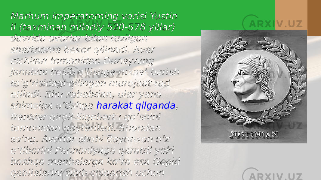 Marhum imperatorning vorisi Yustin II (taxminan milodiy 520-578 yillar) davrida avarlar bilan tuzilgan shartnoma bekor qilinadi. Avar elchilari tomonidan Dunayning janubini kesib o&#39;tishga ruxsat berish to’g’risidagi qilingan murojaat rad etiladi. Shu sababdan, ular yana shimolga o’tishga  harakat qilganda , franklar qiroli Sigebert I qo’shini tomonidan qaytariladi. Shundan so’ng, Avarlar shohi Bayonxon o’z e’tiborini Pannoniyaga qaratdi yoki boshqa manbalarga ko’ra esa Gepid qabilalarini siqib chiqarish uchun Yustin II tomonidan u yerga borishga taklif qilingan edi. 