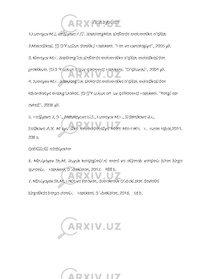 Adabyotlar 1. Lumaycv M.i; Tadjiyeva Z.G’. BoshlangMch sinflarda malcmalika o’qilish 2.Metodikasi. (() O’Y uciiun darslik.) Toshkenl. “Fan va Icxnologiya”, 2005 yil. 3. Kimaycv M.E. Boslilang’ich sinflarda malcmalika o’qilish mclodikasidan praklikum. (O 0 ‘Y uchun o’quv qolanma) Toshkent. &#34;O’qiluvchi”, 2004 yil. 4. Jumayev M.E. Boshlang’ich sinllarda malcmalika o’qilish mclodikasidan laboraloriya mashg’ulollari. (O ()’Y uchun o4|uv qo’llanma) Toshkenl. “Yangi asr avlodi”, 2006 yil. 5. Tadjiyeva 7, (L’., Alxlullaycva U.S., Lumaycv M.E., Sidelnikova R.I., Sadikova A.V. M syu dika mrsmodanaiiya Marc MaTHKH. -T. Turon-lqbol,2011. 336 s. QoSliiiiicliii adabiyotlar 6. Mirziyoyev Sh.M. Buyuk kclajagimi/.ni mard va olijanob xalqimiz bilan birga quramiz. - Toshkenl, 0 ‘zbekislon, 2017. - 488 b. 7. Mirziyoyev Sh.M. Erkin va farovon, dcmokralik O’zbcki.slon davlalini birgalikda barpo clamiz. - Toshkenl, 0 ‘zbekislon, 2016. - 56 b. 