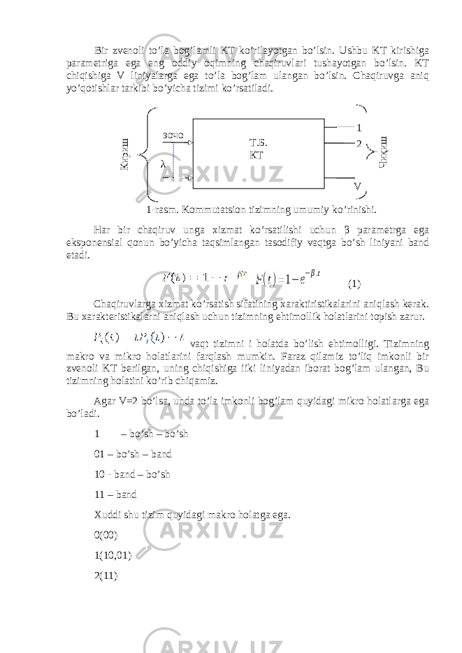 Bir zvenoli to’la bog’lamli KT ko’rilayotgan bo’lsin. Ushbu KT kirishiga parametriga ega eng oddiy oqimning chaqiruvlari tushayotgan bo’lsin. KT chiqishiga V liniyalarga ega to’la bog’lam ulangan bo’lsin. Chaqiruvga aniq yo’qotishlar tarkibi bo’yicha tizimi ko’rsatiladi. 1-rasm. Kommutatsion tizimning umumiy ko’rinishi. Har bir chaqiruv unga xizmat ko’rsatilishi uchun β parametrga ega eksponensial qonun bo’yicha taqsimlangan tasodifiy vaqtga bo’sh liniyani band etadi.F(t)= 1− e−β.t (1) Chaqiruvlarga xizmat ko’rsatish sifatining xaraktiristikalarini aniqlash kerak. Bu xarakteristikalarni aniqlash uchun tizimning ehtimollik holatlarini topish zarur. vaqt tizimni i holatda bo’lish ehtimolligi. Tizimning makro va mikro holatlarini farqlash mumkin. Faraz qilamiz to’liq imkonli bir zvenoli KT berilgan, uning chiqishiga iiki liniyadan iborat bog’lam ulangan, Bu tizimning holatini ko’rib chiqamiz. Agar V=2 bo’lsa, unda to’la imkonli bog’lam quyidagi mikro holatlarga ega bo’ladi. 1 – bo’sh – bo’sh 01 – bo’sh – band 10 - band – bo’sh 11 – band Xuddi shu tizim quyidagi makro holatga ega. 0(00) 1(10,01) 2(11) Т.Б. КТ Кириш Чиқиш λ 1 2 Vэочо 