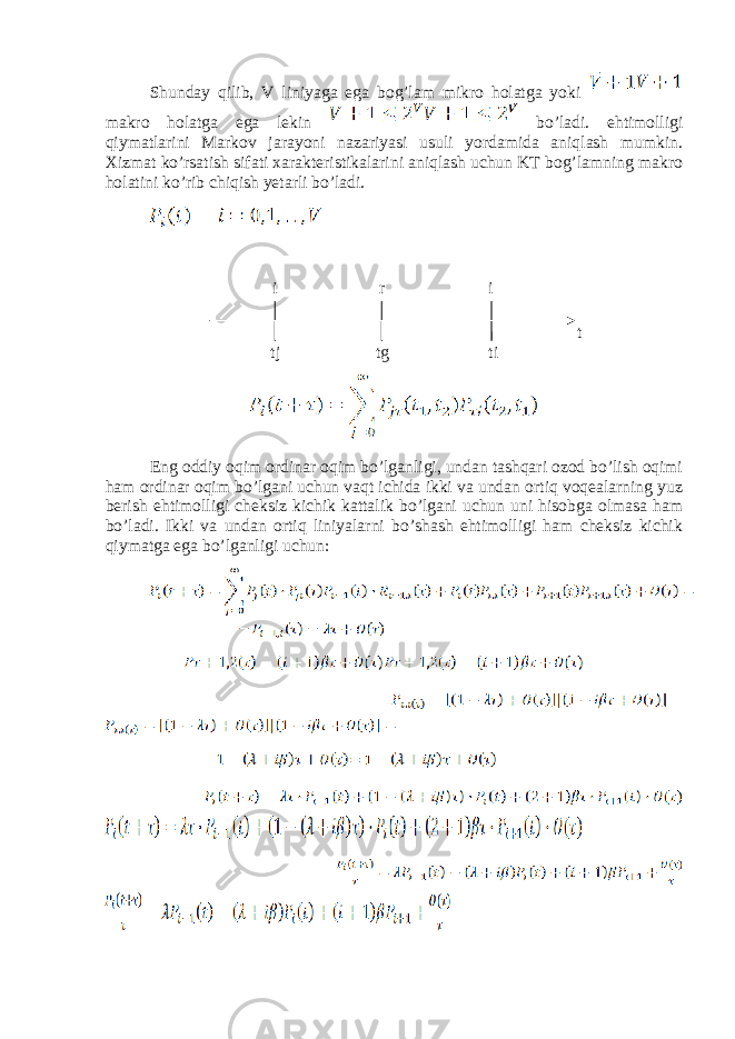 Shunday qilib, V liniyaga ega bog’lam mikro holatga yoki makro holatga ega lekin bo’ladi. ehtimolligi qiymatlarini Markov jarayoni nazariyasi usuli yordamida aniqlash mumkin. Xizmat ko’rsatish sifati xarakteristikalarini aniqlash uchun KT bog’lamning makro holatini ko’rib chiqish yetarli bo’ladi. Eng oddiy oqim ordinar oqim bo’lganligi, undan tashqari ozod bo’lish oqimi ham ordinar oqim bo’lgani uchun vaqt ichida ikki va undan ortiq voqealarning yuz berish ehtimolligi cheksiz kichik kattalik bo’lgani uchun uni hisobga olmasa ham bo’ladi. Ikki va undan ortiq liniyalarni bo’shash ehtimolligi ham cheksiz kichik qiymatga ega bo’lganligi uchun: i r i tj tg ti t 