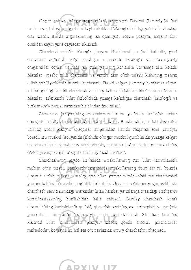 Charchash va uning yuzaga kelishi, sabablari. Davomli jismoniy faoliyat ma&#39;lum vaqt davom etganidan keyin alohida fiziologik holatga ya&#39;ni charchashga olib keladi. Bunda organi zimning ish qobiliyati keskin pasayib, tegishli dam olishdan keyin yana qaytadan tiklanadi. Charchash muhim biologik jarayon hisoblanadi, u faol holatdir, ya&#39;ni charchash oqibatida ro’y beradigan murakkab fiziologik va bioki myoviy o’zgarishlar oqibat natijada ish qobiliyatining ko’tarilib bo rishiga olib keladi. Masalan, mashq qilib charchash va yaxshi dam olish tufayli kishining mehnat qilish qobiliyati o’sib boradi, kuchayadi. Ba jariladigan jismoniy harakatlar xilma- xil bo’lganligi sababli char chash va uning kelib chiqish sabablari ham turlichadir. Masalan, atleti kachi bilan futbolchida yuzaga keladigan charchash fiziologik va bioki myoviy nuqtai nazardan bir-biridan farq qiladi. Charchash jarayonining mexanizmlari bilan yaqindan tanishish uchun ergografda oddiy charchashni sinab ko’rish kerak. Bunda ish bajari lishi davomida barmoq kuchi pasayib. Qisqarish amplitudasi hamda qisqarish soni kamayib boradi. Bu muskul faoliyatida (alohida olin gan muskul guruhlarida yuzaga kelgan charchashda) charchash nerv markazla rida, ner-muskul sinapslarida va muskulning o’zida yuzaga kelgan o’zgarishlar tufayli sodir bo’ladi. Charchashning paydo bo’lishida muskullarning qon bilan ta&#39;minla nishi muhim o’rin tutadi. Statik ish bajarishida muskullarning doim bir xil holatda qisqarib turishi tufayli ularning qon bilan yomon ta&#39;minlanishi tez charchashni yuzaga keltiradi (masalan, og’irlik ko’tarish). Uzoq masofalarga yuguruvchilarda charchash nerv tizimidagi markazlar bilan harakat ya&#39;zolariga orasidagi boshqaruv koordina siyasining buzilishidan kelib chiqadi. Bunday charchash yurak qisqarishining kuchsizlanib qolishi, qisqarish sonining esa ko’payishi va natijada yurak ishi unumdorligining pasayishi bilan xarakterlanadi. Shu bois tananing kislorod bilan ta&#39;minlanishi pa sayib ketadi, qonda anaerob parchalanish mahsulotlari ko’payib bu hol esa o’z navbatida umuiy charchashni chaqiradi. 