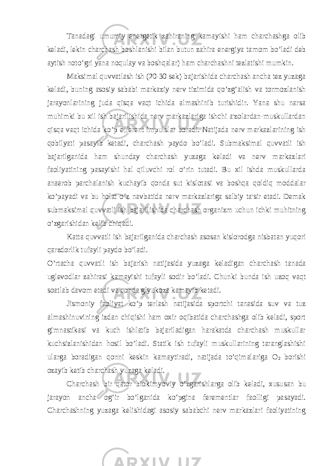 Tanadagi umumiy energetik zahiraning kamayishi ham charchashga olib keladi, lekin charchash boshlanishi bilan butun zahira energiya ta mom bo’ladi deb aytish noto’gri yana noqulay va boshqalar) ham char chashni tezlatishi mumkin. Maksimal quvvatlash ish (20-30 sek) bajarishida charchash ancha tez yuzaga keladi, buning asosiy sababi markaziy nerv tizimida qo’zg’alish va tormozlanish jarayonlarining juda qisqa vaqt ichida almashinib turishidir. Yana shu narsa muhimki bu xil ish bajarilishida nerv markazlariga ishchi a&#39;zolardan-muskullardan qisqa vaqt ichida ko’p efferent impulslar boradi. Natijada nerv markazlarining ish qobilyati pasayib ketadi, charchash paydo bo’ladi. Submaksimal quvvatli ish bajarilganida ham shunday charchash yuzaga keladi va nerv markaz lari faoliyatining pasayishi hal qiluvchi rol o’rin tutadi. Bu xil ishda muskullarda anaerob parchalanish kuchayib qonda sut kislotasi va boshqa qoldiq moddalar ko’payadi va bu holat o’z navbatida nerv markaz lariga salbiy ta&#39;sir etadi. Demak submaksimal quvvatli ish bajari lishida charchash organizm uchun ichki muhitning o’zgarishidan kelib chiqadi. Katta quvvatli ish bajarilganida charchash asosan kislorodga nisba tan yuqori qarzdorlik tufayli paydo bo’ladi. O’rtacha quvvatli ish bajarish natijasida yuzaga keladigan charchash ta nada uglevodlar zahirasi kamayishi tufayli sodir bo’ladi. Chunki bunda ish uzoq vaqt soatlab davom etadi va qonda glyukoza kamayib ke tadi. Jismoniy faoliyat ko’p terlash natijasida sportchi tanasida suv va tuz almashinuvining izdan chiqishi ham oxir oqibatida charchashga olib keladi, sport gimnastikasi va kuch ishlatib bajariladigan harakatda charchash muskullar kuchsizlanishidan hosil bo’ladi. Statik ish tufayli muskullarining taranglashishi ularga boradigan qonni keskin kamaytiradi, natijada to’qimalariga O 2 borishi ozayib ketib charchash yuzaga keladi. Charchash bir qator biokimyoviy o’zgarishlarga olib keladi, xusu san bu jarayon ancha og’ir bo’lganida ko’pgina ferementlar faolligi pa sayadi. Charchashning yuzaga kelishidagi asosiy sababchi nerv markazlari faoliyatining 