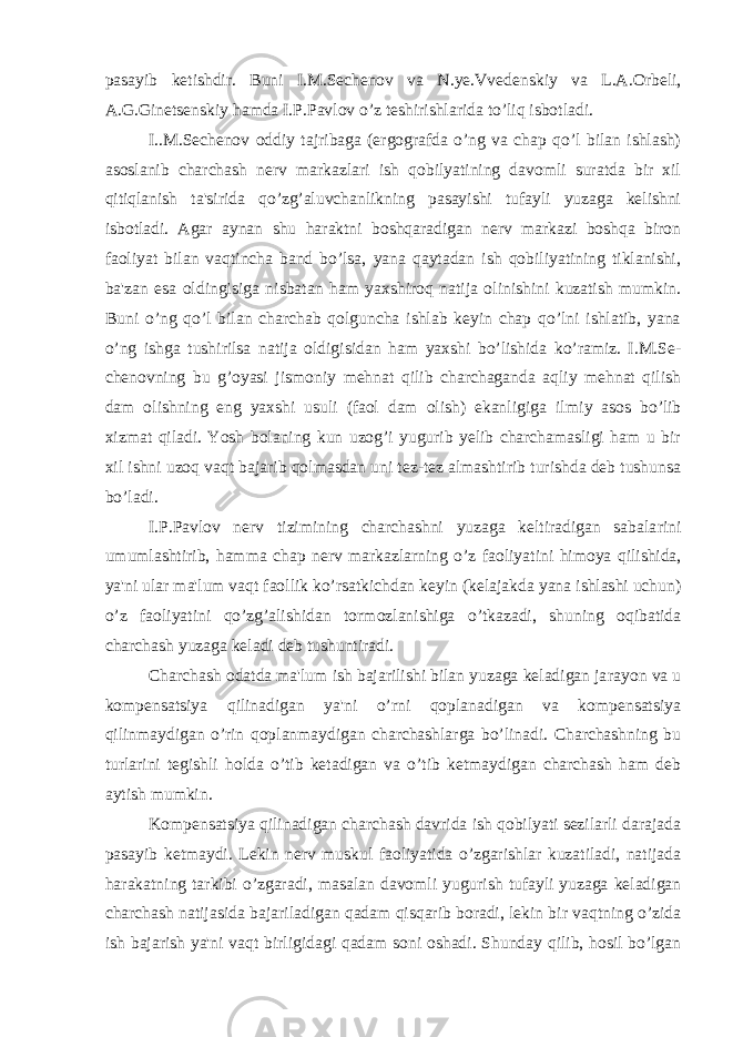 pasayib ketishdir. Buni I.M.Sechenov va N.ye.Vveden skiy va L.A.Orbeli, A.G.Ginetsenskiy hamda I.P.Pavlov o’z teshi rishlarida to’liq isbotladi. I..M.Sechenov oddiy tajribaga (ergografda o’ng va chap qo’l bilan ishlash) asoslanib charchash nerv markazlari ish qobilyatining davomli suratda bir xil qitiqlanish ta&#39;sirida qo’zg’aluvchanlikning pasayishi tufayli yuzaga kelishni isbotladi. Agar aynan shu haraktni boshqaradigan nerv markazi boshqa biron faoliyat bilan vaqtincha band bo’lsa, yana qaytadan ish qobiliyatining tiklanishi, ba&#39;zan esa oldingisiga nisba tan ham yaxshiroq natija olinishini kuzatish mumkin. Buni o’ng qo’l bilan charchab qolguncha ishlab keyin chap qo’lni ishlatib, yana o’ng ishga tushirilsa natija oldigisidan ham yaxshi bo’lishida ko’ramiz. I.M.Se - chenovning bu g’oyasi jismoniy mehnat qilib charchaganda aqliy mehnat qilish dam olishning eng yaxshi usuli (faol dam olish) ekanligiga il miy asos bo’lib xizmat qiladi. Yosh bolaning kun uzog’i yugurib yelib charchamasligi ham u bir xil ishni uzoq vaqt bajarib qolmasdan uni tez-tez almashtirib turishda deb tushunsa bo’ladi. I.P.Pavlov nerv tizimining charchashni yuzaga keltiradigan sabala rini umumlashtirib, hamma chap nerv markazlarning o’z faoliya tini himoya qilishida, ya&#39;ni ular ma&#39;lum vaqt faollik ko’rsatkichdan keyin (kelajakda yana ishlashi uchun) o’z faoliyatini qo’zg’alishidan tor mozlanishiga o’tkazadi, shuning oqibatida charchash yuzaga keladi deb tu shuntiradi. Charchash odatda ma&#39;lum ish bajarilishi bilan yuzaga keladigan ja rayon va u kompensatsiya qilinadigan ya&#39;ni o’rni qoplanadigan va kompensatsiya qilinmaydigan o’rin qoplanmaydigan charchashlarga bo’linadi. Charchashning bu turlarini tegishli holda o’tib ketadigan va o’tib ketmaydigan charchash ham deb aytish mumkin. Kompensatsiya qilinadigan charchash davrida ish qobilyati sezilarli darajada pasayib ketmaydi. Lekin nerv muskul faoliyatida o’zgarishlar kuzatiladi, natijada harakatning tarkibi o’zgaradi, masa lan davomli yugurish tufayli yuzaga keladigan charchash natijasida ba jariladigan qadam qisqarib boradi, lekin bir vaqtning o’zida ish bajarish ya&#39;ni vaqt birligidagi qadam soni oshadi. Shunday qilib, hosil bo’lgan 