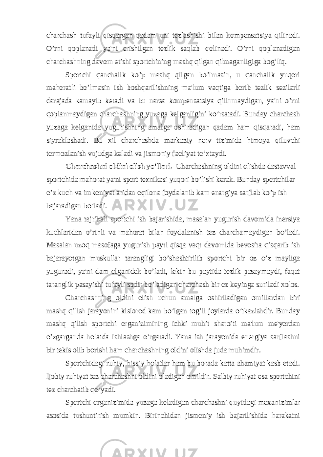 charchash tufayli qisqargan qadam uni tezlashishi bilan kompensatsiya qilinadi. O’rni qoplanadi ya&#39;ni erishilgan tezlik saqlab qolinadi. O’rni qoplanadigan charchashning davom etishi sportchining mashq qilgan qilmaganligiga bog’liq. Sportchi qanchalik ko’p mashq qilgan bo’lmasin, u qanchalik yuqori mahoratli bo’lmasin ish boshqarilishning ma&#39;lum vaqtiga borib tezlik sezilarli darajada kamayib ketadi va bu narsa kompensatsiya qilinmaydigan, ya&#39;ni o’rni qoplanmaydigan charchashning yuzaga kelganli gini ko’rsatadi. Bunday charchash yuzaga kelganida yugurishning amalga oshiradigan qadam ham qisqaradi, ham siyraklashadi. Bu xil charchashda markaziy nerv tizimida himoya qiluvchi tormozlanish vujudga keladi va jismoniy faoliyat to’xtaydi. Charchashni oldini olish yo’llari. Charchashning oldini olishda dastavval sportchida mahorat ya&#39;ni sport texnikasi yuqori bo’lishi kerak. Bunday sportchilar o’z kuch va imkoniyatlaridan oqilona foydalanib kam enargiya sarflab ko’p ish bajaradigan bo’ladi. Yana tajribali sportchi ish bajarishida, masalan yugurish davo mida inersiya kuchlaridan o’rinli va mahorat bilan foydalanish tez charchamaydigan bo’ladi. Masalan uzoq masofaga yugurish payti qisqa vaqt davomida bevosita qisqarib ish bajarayotgan muskullar tarang ligi bo’shashtirilib sportchi bir oz o’z mayliga yuguradi, ya&#39;ni dam ol ganidek bo’ladi, lekin bu paytida tezlik pasaymaydi, faqat taranglik pasayishi tufayli sodir bo’ladigan charchash bir oz keyinga suriladi xolos. Charchashning oldini olish uchun amalga oshiriladigan omillardan biri mashq qilish jarayonini kislorod kam bo’lgan tog’li joylarda o’tkazishdir. Bunday mashq qilish sportchi organizimining ichki muhit sharoiti ma&#39;lum me&#39;yordan o’zgarganda holatda ishlashga o’rgatadi. Yana ish jarayonida energiya sarflashni bir tekis olib borishi ham char chashning oldini olishda juda muhimdir. Sportchidagi ruhiy, hissiy holatlar ham bu borada katta ahamiyat kasb etadi. Ijobiy ruhiyat tez charchashni oldini oladigan omildir. Salbiy ruhiyat esa sportchini tez charchatib qo’yadi. Sportchi organizimida yuzaga keladigan charchashni quyidagi mexani zimlar asosida tushuntirish mumkin. Birinchidan jismoniy ish bajarilishida harakatni 