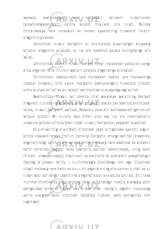 bevosita boshqaradigan nerv markazlari ish lovchi muskullardan (proprioretseptorlardan) doimiy suratda im pulslar olib turadi. Bunday immpulsatsiya nerv markazlari va harakat apparatining funksional holatini o’zgartirib yuboradi. Ikkinchidan muskul faoliyatini bu to’qimalarda kuzatiladigan kimyoviy siljishlar o’zgartirib yuboradi, bu hol o’z navbatida yanada kuchayishiga olib keladi. Uchinichidan davomli muskul faoliyati tufayli metabolizm qoldiqlari qonga o’tib, organizm ichki muhitini sezilarli darajada o’zgarishiga olib keladi. To’rtinchidan boshqaruvchi nerv marakazlari boshqa nerv markazla riga nisbatan (masalan, ichki a&#39;zolar faoliyatini boshqaradigan) funksional jihatdan ancha kuchsiz bo’ladi va shu sa babli tez charchash xususiyatiga ega bo’ladi. Beshinchidan muskul ishi davrida ichki sekretsiya bezlarining fao liyati o’zgaradi. Jumladan gipofiz va buyrak usti bezlari dastlab (ish boshida) ancha jadal ishlab, muskul faoliyatini oshiradi, Masalan, adrenalin kortikosteroid gormonlari ko’plab ajraladi. Bir muncha vaqt o’tishi bilan esa ular o’z imkoniyatlarini maksimal safarbar qilib qo’yishi tufayli muskul faoliyatidan pasayishi kuzatiladi. Charchashning ahamiyati. Charchash qayd qilinganidek sportchi organi - zimida diskoordinatsiya (ma&#39;lum jismoniy faoliyatini amalga oshirish jarayonida, organizimidagi barcha tizim va a&#39;zolarning mar kaziy nerv sistemasi va endokrin tizimi tomonidan tegishli holda boshqarib borilishi koordinatsiya, uning izdan chiqishi - diskoodina siya), chaqiruvchi va vaqtincha ish qobilyatini pasaytiradigan fiziolog ik jarayon bo’lib, u muhimbiologik ahamiyatga ham ega. Charchash tufayli markaziy nerv tizimi va butun bir organizimning o’ta darmon qurishi va bu tufayli sodir bo’ladigan qaytirilmas o’zgarishlardan tana saqlab qolinadi. Shu narsa muhimki charchashda organizimdagi ishga sarflanadigan mavjud energiya, oldin aytilganidek tamoman tugaydi deb xulosa qilish noto’g’ri, tegishli miqdordagi zahira energiya odam charchash oqibatida hushdan ketib yiqilganida ham tugamaydi. 