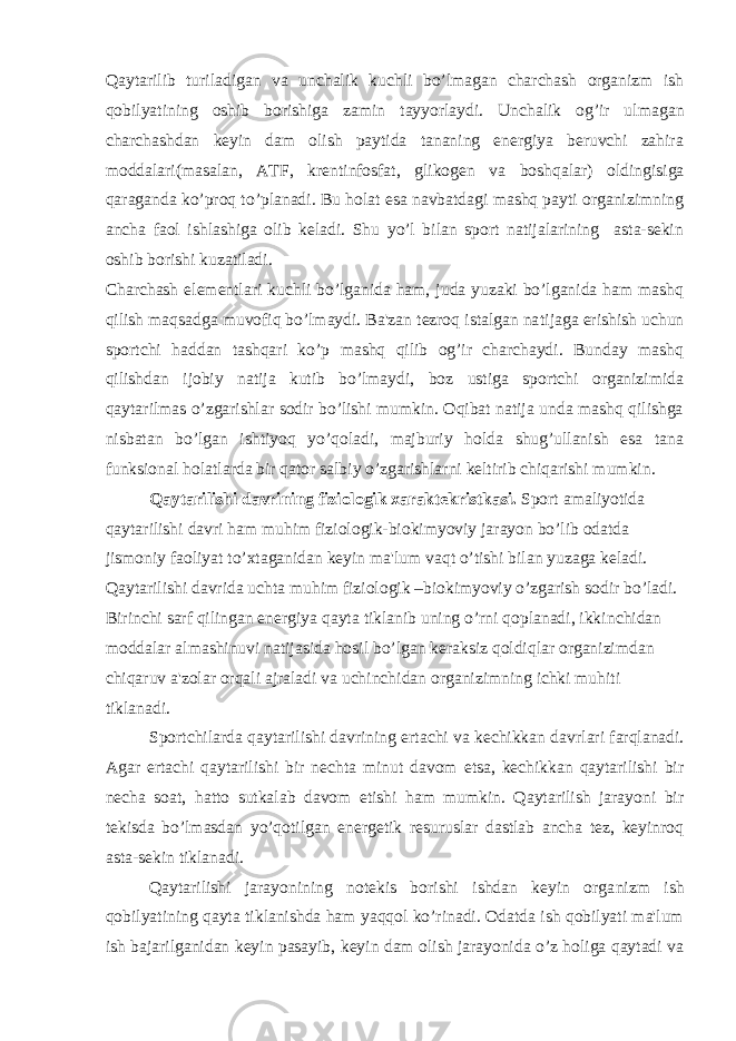 Qaytarilib turiladigan va unchalik kuchli bo’lmagan charchash organizm ish qobilyatining oshib borishiga zamin tayyorlaydi. Unchalik og’ir ul magan charchashdan keyin dam olish paytida tananing energiya beruvchi zahira moddalari(masalan, ATF, krentinfosfat, glikogen va boshqa lar) oldingisiga qaraganda ko’proq to’planadi. Bu holat esa navbatdagi mashq payti organizimning ancha faol ishlashiga olib keladi. Shu yo’l bilan sport natijalarining asta-sekin oshib borishi kuzatiladi. Charchash elementlari kuchli bo’lganida ham, juda yuzaki bo’lganida ham mashq qilish maqsadga muvofiq bo’lmaydi. Ba&#39;zan tezroq istalgan na tijaga erishish uchun sportchi haddan tashqari ko’p mashq qilib og’ir charchaydi. Bunday mashq qilishdan ijobiy natija kutib bo’lmaydi, boz ustiga sportchi organizimida qaytarilmas o’zgarishlar sodir bo’lishi mumkin. Oqibat natija unda mashq qilishga nisbatan bo’lgan ishtiyoq yo’qoladi, majburiy holda shug’ullanish esa tana funksional holatlarda bir qator salbiy o’zgarishlarni keltirib chiqarishi mum kin. Qaytarilishi davrining fiziologik xaraktekristkasi. Sport amaliyotida qaytarilishi davri ham muhim fiziologik-bio kimyoviy jarayon bo’lib odatda jismoniy faoliyat to’xtaganidan keyin ma&#39;lum vaqt o’tishi bilan yuzaga keladi. Qaytarilishi davrida uchta muhim fiziologik –biokimyoviy o’zgarish sodir bo’ladi. Birinchi sarf qilingan energiya qayta tiklanib uning o’rni qoplanadi, ikkin chidan moddalar almashinuvi natijasida hosil bo’lgan keraksiz qoldiqlar organizimdan chiqaruv a&#39;zolar orqali ajraladi va uchinchi dan organizimning ichki muhiti tiklanadi. Sportchilarda qaytarilishi davrining ertachi va kechikkan davr lari farqlanadi. Agar ertachi qaytarilishi bir nechta minut davom etsa, kechikkan qaytarilishi bir necha soat, hatto sutkalab davom etishi ham mumkin. Qaytarilish jarayoni bir tekisda bo’lmasdan yo’qotilgan energetik resuruslar dastlab ancha tez, keyinroq asta-sekin tiklanadi. Qaytarilishi jarayonining notekis borishi ishdan keyin orga nizm ish qobilyatining qayta tiklanishda ham yaqqol ko’rinadi. Odatda ish qobilyati ma&#39;lum ish bajarilganidan keyin pasayib, keyin dam olish jarayonida o’z holiga qaytadi va 