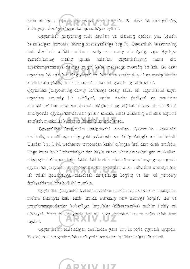 hatto oldingi darajadan kuchay ishi ham mumkin. Bu davr ish qobilyatining kuchaygan davri yoki super kompensatsiya deyiladi. Qaytarilish jarayoning turli davrlari va ularning qachon yuz be rishi bajariladigan jismoniy ishning xususiyatlariga bog’liq. Qaytarilish jarayonining turli davrlarda o’tishi muhim nazariy va amaliy ahamiyatga ega. Ayniqsa sportchilarning mashq qilish holatlari qaytarilishining mana shu superkompensatsiya davriga to’g’ri kelsa maqsadga muvofiq bo’ladi. Bu davr organizm ish qobiliyatining yuqori bo’lishi bilan xarakterlanadi va mashg’ulotlar kuchni ko’payishiga hamda sportchi mahoratning oshishiga olib keladi. Qaytarilish jarayonining davriy bo’lishiga asosiy sabab ish bajari lishini keyin organizm umumiy ish qobilyati, ayrim a&#39;zolar faoliyati va moddalar almashinuvining har xil vaqtda dastlabki (boshlang’ich) holatda qaytarishdir. Sport amaliyotida qaytarilishi davrlari pulsni sanash, nafas olishning minutlik hajmini aniqlash, muskullar ku chini o’lchash bilan aniqlanadi. Qaytarilish jarayonini tezlatuvchi omillar. Qaytarilish jarayonini tezlatadigan omillarga ruhiy yoki psixolo gik va tibbiy-biologik omillar kiradi. Ulardan biri I. M. Sechenov tomonidan kashf qilingan faol dam olish omilidir. Unga ko’ra kuchli charchalganidan keyin aynan ishda qatnashadigan muskullar - ning og’ir bo’lmagan holda ishlatilishi hech harakat qilmasdan turganga qaraganda qaytarilish jarayonini ancha tezlatar ekan. Fasl dam olish individual xususiyatiga, ish qilish qolbilyatiga, charchash darajalariga bog’liq va har xil jismoniy faoliyatida turlicha bo’lishi mumkin. Qaytarilish jarayonida tezlashtiruvchi omillardan uqalash va suv muolajalari muhim ahamiyat kasb etadi. Bunda markaziy nerv tizimiga ko’plab teri va proprioretsaptorlardan ko’tarilgan impulslar (afferentatsiya) muhim ijobiy rol o’ynaydi. Yana bu jarayonda har xil havo aralashmalaridan nafas olish ham foydali. Qaytarilishni tezlatadigan omillardan yana biri bu to’la qiymatli uyqudir. Yaxshi uxlash organizm ish qobiliyatini tez va to’liq tiklanishiga olib keladi. 