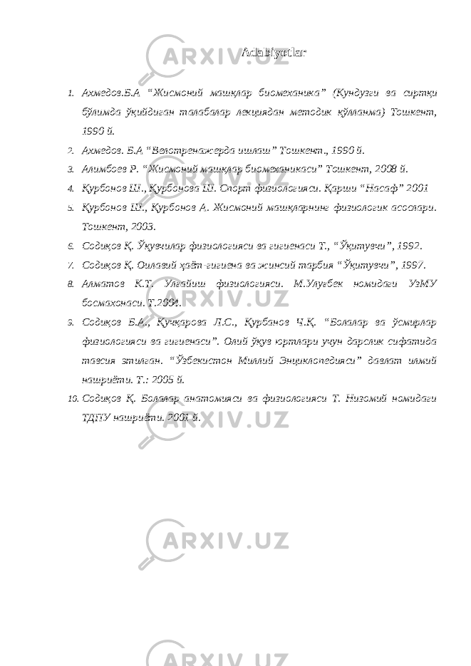 Adabiyotlar 1. Ахмедов . Б . А “ Жисмоний машқлар биомеханика ” ( Кундузги ва сиртқи бўлимда ўқийдиган талабалар лекциядан методик қўлланма ) Тошкент , 1990 й . 2. Ахмедов. Б.А “Велотренажерда ишлаш” Тошкент., 1990 й. 3. Алимбоев Р. “Жисмоний машқлар биомеханикаси” Тошкент, 2008 й. 4. Қурбонов Ш., Қурбонова Ш. Спорт физиологияси. Қарши “Насаф” 2001 5. Қурбонов Ш., Қурбонов А. Жисмоний машқларнинг физиологик асослари. Тошкент, 2003. 6. Содиқов Қ. Ўқувчилар физиологияси ва гигиенаси Т., “Ўқитувчи”, 1992. 7. Содиқов Қ. Оилавий ҳаёт-гигиена ва жинсий тарбия “Ўқитувчи”, 1997. 8. Алматов К.Т. Улғайиш физиологияси. М.Улуғбек номидаги УзМУ босмахонаси. Т.2004. 9. Содиқов Б.А., Қучқарова Л.С., Қурбанов Ч.Қ. “Болалар ва ўсмирлар физиологияси ва гигиенаси”. Олий ўқув юртлари учун дарслик сифатида тавсия этилган. “Ўзбекистон Миллий Энциклопедияси” давлат илмий нашриёти. Т.: 2005 й. 10. Содиқов Қ. Болалар анатомияси ва физиологияси Т. Низомий номидаги ТДПУ нашриёти. 2001 й. 