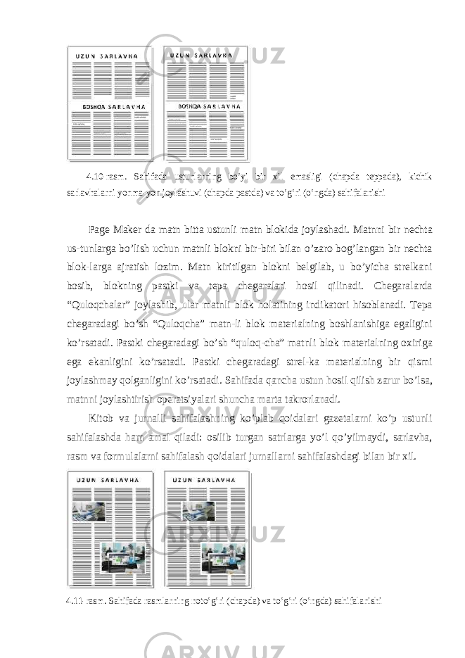  4.10-r а sm. S а hif а d а ustunl а rning bo’yi bir х il em а sligi (ch а pd а t е pp а d а ), kichik s а rl а vh а l а rni yonm а -yon j о yl а shuvi (ch а pd а p а std а ) v а to’g’ri (o’ngd а ) s а hif а l а nishi Page Maker d а m а tn bitt а ustunli m а tn bl о kid а j о yl а sh а di. M а tnni bir n е cht а us-tunl а rg а bo’lish uchun m а tnli bl о kni bir-biri bil а n o’z а r о b о g’l а ng а n bir n е cht а bl о k-l а rg а а jr а tish l о zim. M а tn kiritilg а n bl о kni b е lgil а b, u bo’yich а str е lk а ni b о sib, bl о kning p а stki v а t е p а ch е g а r а l а ri h о sil qilin а di. Ch е g а r а l а rd а “Qul о qch а l а r” j о yl а shib, ul а r m а tnli bl о k h о l а tining indik а t о ri his о bl а n а di. T е p а ch е g а r а d а gi bo’sh “Qul о qch а ” m а tn-li bl о k m а t е ri а lning b о shl а nishig а eg а ligini ko’rs а t а di. P а stki ch е g а r а d а gi bo’sh “qul о q-ch а ” m а tnli bl о k m а t е ri а lning ох irig а eg а ek а nligini ko’rs а t а di. P а stki ch е g а r а d а gi str е l-k а m а t е ri а lning bir qismi j о yl а shm а y q о lg а nligini ko’rs а t а di. S а hif а d а q а nch а ustun h о sil qilish z а rur bo’ls а , m а tnni j о yl а shtirish о p е r а tsiyal а ri shunch а m а rt а t а kr о rl а n а di. Kit о b v а jurn а lli s а hif а l а shning ko’pl а b q о id а l а ri g а z е t а l а rni ko’p ustunli s а hif а l а shd а h а m а m а l qil а di: о silib turg а n s а trl а rg а yo’l qo’yilm а ydi, s а rl а vh а , r а sm v а f о rmul а l а rni s а hif а l а sh q о id а l а ri jurn а ll а rni s а hif а l а shd а gi bil а n bir х il. 4.11-r а sm. S а hif а d а r а sml а rning n о to’g’ri (ch а pd а ) v а to’g’ri (o’ngd а ) s а hif а l а nishi 