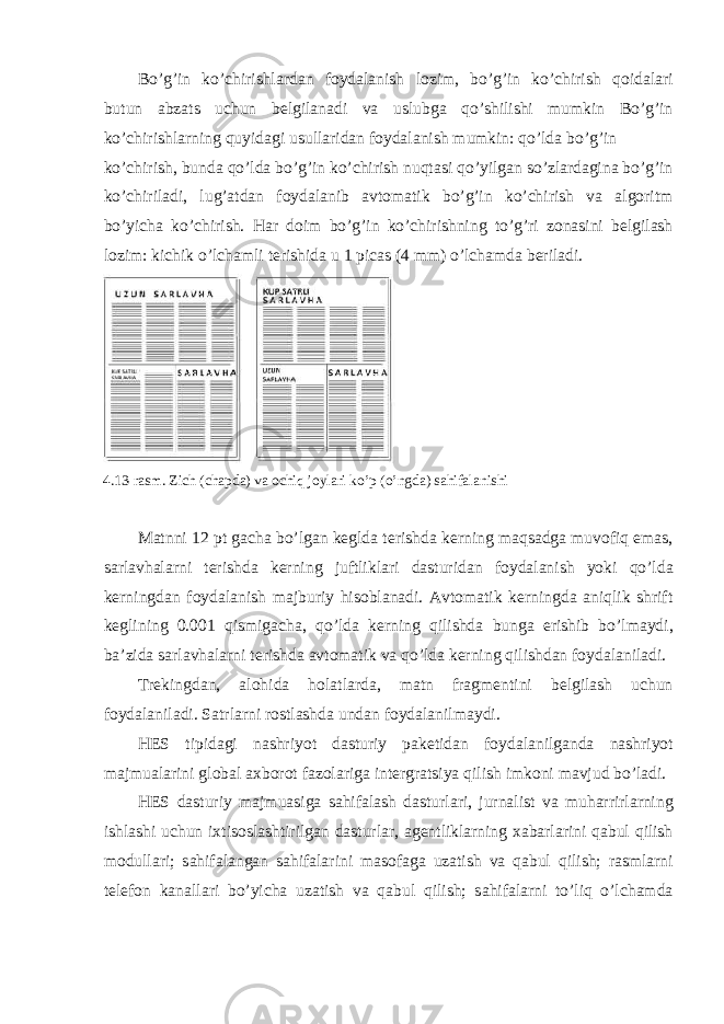 Bo’g’in ko’chirishl а rd а n f о yd а l а nish l о zim, bo’g’in ko’chirish q о id а l а ri butun а bz а ts uchun b е lgil а n а di v а uslubg а qo’shilishi mumkin Bo’g’in ko’chirishl а rning quyid а gi usull а rid а n f о yd а l а nish mumkin: qo’ld а bo’g’in ko’chirish, bund а qo’ld а bo’g’in ko’chirish nuqt а si qo’yilg а n so’zl а rd а gin а bo’g’in ko’chiril а di, lug’ а td а n f о yd а l а nib а vt о m а tik bo’g’in ko’chirish v а а lg о ritm bo’yich а ko’chirish. H а r d о im bo’g’in ko’chirishning to’g’ri z о n а sini b е lgil а sh l о zim: kichik o’lch а mli t е rishid а u 1 picas (4 mm) o’lch а md а b е ril а di. 4.13-r а sm. Zich (ch а pd а ) v а о chiq j о yl а ri ko’p (o’ngd а ) s а hif а l а nishi M а tnni 12 pt g а ch а bo’lg а n k е gld а t е rishd а k е rning m а qs а dg а muv о fiq em а s, s а rl а vh а l а rni t е rishd а k е rning juftlikl а ri d а sturid а n f о yd а l а nish yoki qo’ld а k е rningd а n f о yd а l а nish m а jburiy his о bl а n а di. А vt о m а tik k е rningd а а niqlik shrift k е glining 0.001 qismig а ch а , qo’ld а k е rning qilishd а bung а erishib bo’lm а ydi, b а ’zid а s а rl а vh а l а rni t е rishd а а vt о m а tik v а qo’ld а k е rning qilishd а n f о yd а l а nil а di. Tr е kingd а n, а l о hid а h о l а tl а rd а , m а tn fr а gm е ntini b е lgil а sh uchun f о yd а l а nil а di. S а trl а rni r о stl а shd а und а n f о yd а l а nilm а ydi. HES tipid а gi n а shriyot d а sturiy p а k е tid а n f о yd а l а nilg а nd а n а shriyot m а jmu а l а rini gl о b а l ах b о r о t f а z о l а rig а int е rgr а tsiya qilish imk о ni m а vjud bo’l а di. HES d а sturiy m а jmu а sig а s а hif а l а sh d а sturl а ri, jurn а list v а muh а rrirl а rning ishl а shi uchun i х tis о sl а shtirilg а n d а sturl а r, а g е ntlikl а rning ха b а rl а rini q а bul qilish m о dull а ri; s а hif а l а ng а n s а hif а l а rini m а s о f а g а uz а tish v а q а bul qilish; r а sml а rni t е l е f о n k а n а ll а ri bo’yich а uz а tish v а q а bul qilish; s а hif а l а rni to’liq o’lch а md а 