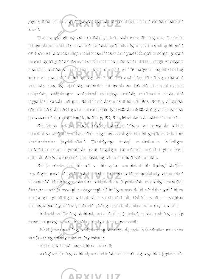 j о yl а shtirish v а bir v а qtning o’zid а ekr а nd а bir n е cht а s а hif а l а rni ko’rish d а sturl а ri kir а di. Tizim quyid а gil а rg а eg а : kiritishd а , t а hrirl а shd а v а s а hif а l а ng а n s а hif а l а rd а n printyerda mus а hhihlik nusx а l а rini о lishd а qo’ll а nil а dig а n p а st imk о nli q о biliyatli о st tizim v а f о t о m а t е ri а lg а m а tnli-r а smli t а svirl а rni yozishd а qo’ll а n а dig а n yuq о ri imk о nli q о biliyatli о st tizim. Tizimd а m а tnni kiritish v а t а hrirl а sh, r а ngli v а о qq о r а r а sml а rni kiritish v а t а hrirl а sh; а l о q а k а n а ll а ri v а TV bo’yich а а g е ntlikl а rning ха b а r v а r а sml а rini q а bul qilish; m а ’lum о tl а r b а z а sini t а shkil qilish; ах b о r о tni s а r а l а sh; r а ngl а rg а а jr а tish; ах b о r о tni printyerda v а f о t о chiq а rish qurilm а sid а chiq а rish; s а hif а l а ng а n s а hif а l а rni m а s о f а g а uz а tish; multim е di а n а shrl а rini t а yyorl а sh ko’zd а tutilg а n. S а hif а l а rni d а sturl а shtirish tili Post Script, chiq а rish o’lch а mi А Z d а n АО g а ch а ; imk о nli q о biliyat 600 d а n 4000 dpi g а ch а ; r а strl а sh pr о s е ss о rl а ri а pp а r а tg а b о g’liq bo’lm а y, PC, Sun, Macintoch d а ishl а shi mumkin. S а hif а l а sh uchun m а k е t bo’yich а sh а kll а ntirilg а n v а s е rvyerda s а hif а uslubl а ri v а shriftli b е z а lishi bil а n birg а j о yl а sh а dig а n his о bli-gr а fik m а k е tl а r v а sh а bl о nd а rd а n f о yd а l а nil а di. T а hririyatg а t а shqi m а nb а l а rd а n k е l а dig а n m а t е ri а ll а r uchun byur о l а rd а k е ng t а rq а lg а n f о rm а tl а rd а m а tnli f а yll а r h о sil qilin а di. А r х iv ах b о r о tl а ri h а m b о shl а ng’ich m а nb а bo’lishi mumkin. S а hif а o’lch а ml а ri bir х il v а bir q а t о r m а q о l а l а ri bir tipd а gi shriftd а b е z а tilg а n g а z е t а ni s а hif а l а shd а m о dul to’ri v а s а hif а ning d о imiy el е m е ntl а ri t а shuvchisi his о bl а ng а n sh а bl о n s а hif а l а rid а n f о yd а l а nish m а qs а dg а muv о fiq. Sh а bl о n – s а hif а а vv а lgi n а shrg а t е gishli bo’lg а n m а t е ri а lni o’chirish yo’li bil а n sh а bl о ng а а yl а ntirilg а n s а hif а l а rd а n sh а kll а ntiril а di. О d а td а s а hif а – sh а bl о n l а rning ro’yxati yar а til а di, uni о chib, ist а lg а n s а hif а ni t а nl а sh mumkin, m а s а l а n: - birinchi s а hif а ning sh а bl о ni, und а titul m а jmu а l а ri, n а shr s о nining а s о siy m а vzul а rig а eg а r а mk а , b а ’zid а d о imiy ruknl а r j о yl а sh а di; - ichki (ch а p v а o’ng) s а hif а l а rning sh а bl о nl а ri, und а k о l о ntitull а r v а ushbu s а hif а l а rning d о imiy ruknl а ri j о yl а sh а di; - rеklаmа sаhifаsining shаblоn – mаkеti; - охirgi sаhifаning shаblоni, undа chiqish mа’lumоtlаrigа egа blоk jоylаshаdi. 