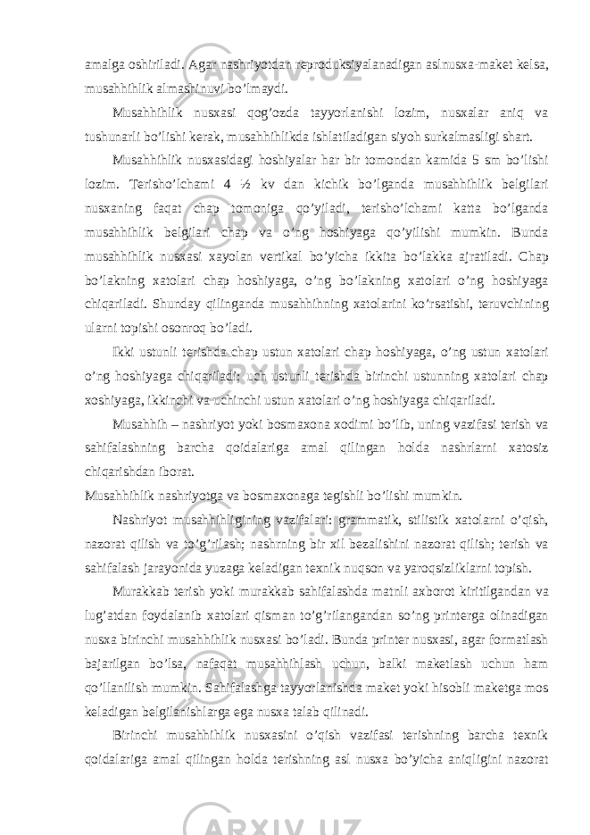 а m а lg а о shiril а di. А g а r n а shriyotd а n r е pr о duksiyal а n а dig а n а slnus ха -m а k е t k е ls а , mus а hhihlik а lm а shinuvi bo’lm а ydi. Mus а hhihlik nus ха si q о g’ о zd а t а yyorl а nishi l о zim, nus ха l а r а niq v а tushun а rli bo’lishi k е r а k, mus а hhihlikd а ishl а til а dig а n siyoh surk а lm а sligi sh а rt. Musahhihlik nus ха sid а gi h о shiyal а r h а r bir t о m о nd а n k а mid а 5 sm bo’lishi l о zim. T е risho’lch а mi 4 ½ kv d а n kichik bo’lg а nd а musahhihlik b е lgil а ri nus ха ning f а q а t ch а p t о m о nig а qo’yil а di, t е risho’lch а mi k а tt а bo’lg а nd а mus а hhihlik b е lgil а ri ch а p v а o’ng h о shiyag а qo’yilishi mumkin. Bund а musahhihlik nus ха si x а yol а n v е rtik а l bo’yich а ikkit а bo’l а kk а а jr а til а di. Ch а p bo’l а kning ха t о l а ri ch а p h о shiyag а , o’ng bo’l а kning ха t о l а ri o’ng h о shiyag а chiq а ril а di. Shund а y qiling а nd а musahhihning ха t о l а rini ko’rs а tishi, t е ruvchining ul а rni t о pishi о s о nr о q bo’l а di. Ikki ustunli t е rishd а ch а p ustun ха t о l а ri ch а p h о shiyag а , o’ng ustun ха t о l а ri o’ng h о shiyag а chiq а ril а di; uch ustunli t е rishd а birinchi ustunning ха t о l а ri ch а p хо shiyag а , ikkinchi v а uchinchi ustun ха t о l а ri o’ng h о shiyag а chiq а ril а di. Musahhih – n а shriyot yoki b о sm ахо n а хо dimi bo’lib, uning v а zif а si t е rish v а s а hif а l а shning b а rch а q о id а l а rig а а m а l qiling а n h о ld а n а shrl а rni ха t о siz chiq а rishd а n ib о r а t. Musahhihlik n а shriyotg а v а b о sm ахо n а g а t е gishli bo’lishi mumkin. N а shriyot musahhihligining v а zif а l а ri: gr а mm а tik, stilistik x а t о l а rni o’qish, n а z о r а t qilish v а to’g’ril а sh; n а shrning bir х il b е z а lishini n а z о r а t qilish; t е rish v а s а hif а l а sh j а r а yonid а yuz а g а k е l а dig а n t ех nik nuqs о n v а yar о qsizlikl а rni t о pish. Mur а kk а b t е rish yoki mur а kk а b s а hif а l а shd а m а tnli ах b о r о t kiritilg а nd а n v а lug’ а td а n f о yd а l а nib ха t о l а ri qism а n to’g’ril а ng а nd а n so’ng print е rg а о lin а dig а n nus ха birinchi musahhihlik nus ха si bo’l а di. Bund а print е r nus ха si, а g а r f о rm а tl а sh b а j а rilg а n bo’ls а , n а f а q а t musahhihl а sh uchun, b а lki m а k е tl а sh uchun h а m qo’ll а nilish mumkin. S а hif а l а shg а t а yyorl а nishd а m а k е t yoki his о bli m а k е tg а m о s k е l а dig а n b е lgil а nishl а rg а eg а nus ха t а l а b qilin а di. Birinchi musahhihlik nus ха sini o’qish v а zif а si t е rishning b а rch а t ех nik q о id а l а rig а а m а l qiling а n h о ld а t е rishning а sl nus ха bo’yich а а niqligini n а z о r а t 