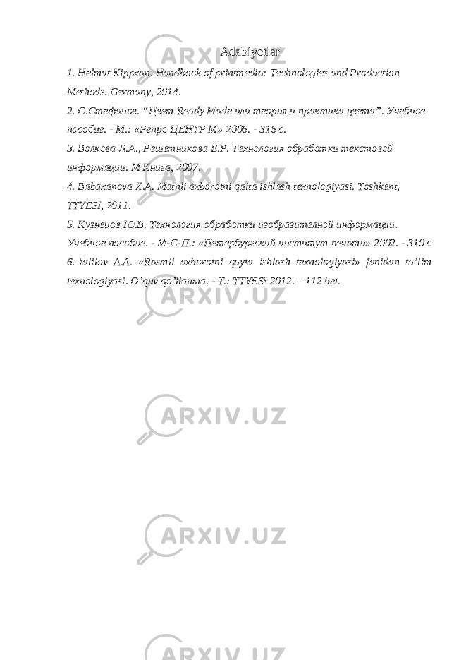 Adabiyotlar 1. Helmut Kippxan. Handbook of printmedia: Technologies and Production Methods. Germany, 2014. 2. С.Стефанов. “Цвет Ready Made или теория и практика цвета”. Учебное пособие. - М.: «Репро ЦЕНТР М» 2006. - 316 с. 3. Волкова Л.А., Решетникова Е.Р. Технология обработки текстовой информации. M Книга, 2007. 4. Bаbахаnоvа Х.А. Mаtnli ахbоrоtni qаitа ishlаsh tехnоlоgiyasi. Tоshkеnt, TTYЕSI, 2011. 5. Кузнецов Ю.В. Технология обработки изобразителной информации. Учебное пособие. - М-С-П.: «Петербургский институт печати» 2002. - 310 с 6. Jalilov A.A. «Rasmli aхborotni qayta ishlash tехnologiyasi» fanidan ta’lim tехnologiyasi. O’quv qo’llanma. - T.: TTYЕSI 2012. – 112 bеt. 