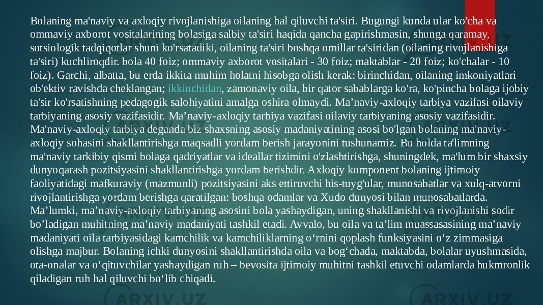 Bolaning ma&#39;naviy va axloqiy rivojlanishiga oilaning hal qiluvchi ta&#39;siri. Bugungi kunda ular ko&#39;cha va ommaviy axborot vositalarining bolasiga salbiy ta&#39;siri haqida qancha gapirishmasin, shunga qaramay, sotsiologik tadqiqotlar shuni ko&#39;rsatadiki, oilaning ta&#39;siri boshqa omillar ta&#39;siridan (oilaning rivojlanishiga ta&#39;siri) kuchliroqdir. bola 40 foiz; ommaviy axborot vositalari - 30 foiz; maktablar - 20 foiz; ko&#39;chalar - 10 foiz). Garchi, albatta, bu erda ikkita muhim holatni hisobga olish kerak: birinchidan, oilaning imkoniyatlari ob&#39;ektiv ravishda cheklangan;  ikkinchidan , zamonaviy oila, bir qator sabablarga ko&#39;ra, ko&#39;pincha bolaga ijobiy ta&#39;sir ko&#39;rsatishning pedagogik salohiyatini amalga oshira olmaydi. Ma’naviy-axloqiy tarbiya vazifasi oilaviy tarbiyaning asosiy vazifasidir. Ma’naviy-axloqiy tarbiya vazifasi oilaviy tarbiyaning asosiy vazifasidir. Ma&#39;naviy-axloqiy tarbiya deganda biz shaxsning asosiy madaniyatining asosi bo&#39;lgan bolaning ma&#39;naviy- axloqiy sohasini shakllantirishga maqsadli yordam berish jarayonini tushunamiz. Bu holda ta&#39;limning ma&#39;naviy tarkibiy qismi bolaga qadriyatlar va ideallar tizimini o&#39;zlashtirishga, shuningdek, ma&#39;lum bir shaxsiy dunyoqarash pozitsiyasini shakllantirishga yordam berishdir. Axloqiy komponent bolaning ijtimoiy faoliyatidagi mafkuraviy (mazmunli) pozitsiyasini aks ettiruvchi his-tuyg&#39;ular, munosabatlar va xulq-atvorni rivojlantirishga yordam berishga qaratilgan: boshqa odamlar va Xudo dunyosi bilan munosabatlarda. Ma’lumki, ma’naviy-axloqiy tarbiyaning asosini bola yashaydigan, uning shakllanishi va rivojlanishi sodir bo’ladigan muhitning ma’naviy madaniyati tashkil etadi. Avvalo, bu oila va ta’lim muassasasining ma’naviy madaniyati oila tarbiyasidagi kamchilik va kamchiliklarning o‘rnini qoplash funksiyasini o‘z zimmasiga olishga majbur. Bolaning ichki dunyosini shakllantirishda oila va bog‘chada, maktabda, bolalar uyushmasida, ota-onalar va o‘qituvchilar yashaydigan ruh – bevosita ijtimoiy muhitni tashkil etuvchi odamlarda hukmronlik qiladigan ruh hal qiluvchi bo‘lib chiqadi. 