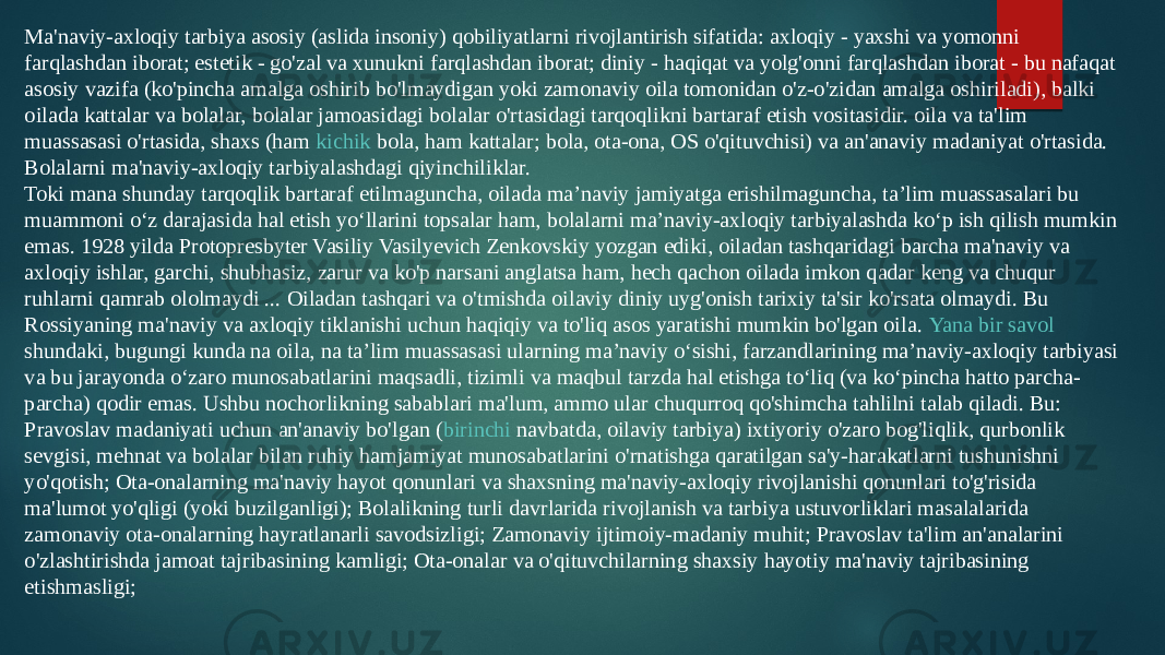 Ma&#39;naviy-axloqiy tarbiya asosiy (aslida insoniy) qobiliyatlarni rivojlantirish sifatida: axloqiy - yaxshi va yomonni farqlashdan iborat; estetik - go&#39;zal va xunukni farqlashdan iborat; diniy - haqiqat va yolg&#39;onni farqlashdan iborat - bu nafaqat asosiy vazifa (ko&#39;pincha amalga oshirib bo&#39;lmaydigan yoki zamonaviy oila tomonidan o&#39;z-o&#39;zidan amalga oshiriladi), balki oilada kattalar va bolalar, bolalar jamoasidagi bolalar o&#39;rtasidagi tarqoqlikni bartaraf etish vositasidir. oila va ta&#39;lim muassasasi o&#39;rtasida, shaxs (ham  kichik bola , ham kattalar; bola, ota-ona, OS o&#39;qituvchisi) va an&#39;anaviy madaniyat o&#39;rtasida. Bolalarni ma&#39;naviy-axloqiy tarbiyalashdagi qiyinchiliklar. Toki mana shunday tarqoqlik bartaraf etilmaguncha, oilada ma’naviy jamiyatga erishilmaguncha, ta’lim muassasalari bu muammoni o‘z darajasida hal etish yo‘llarini topsalar ham, bolalarni ma’naviy-axloqiy tarbiyalashda ko‘p ish qilish mumkin emas. 1928 yilda Protopresbyter Vasiliy Vasilyevich Zenkovskiy yozgan ediki, oiladan tashqaridagi barcha ma&#39;naviy va axloqiy ishlar, garchi, shubhasiz, zarur va ko&#39;p narsani anglatsa ham, hech qachon oilada imkon qadar keng va chuqur ruhlarni qamrab ololmaydi ... Oiladan tashqari va o&#39;tmishda oilaviy diniy uyg&#39;onish tarixiy ta&#39;sir ko&#39;rsata olmaydi. Bu Rossiyaning ma&#39;naviy va axloqiy tiklanishi uchun haqiqiy va to&#39;liq asos yaratishi mumkin bo&#39;lgan oila.  Yana bir savol shundaki , bugungi kunda na oila, na ta’lim muassasasi ularning ma’naviy o‘sishi, farzandlarining ma’naviy-axloqiy tarbiyasi va bu jarayonda o‘zaro munosabatlarini maqsadli, tizimli va maqbul tarzda hal etishga to‘liq (va ko‘pincha hatto parcha- parcha) qodir emas. Ushbu nochorlikning sabablari ma&#39;lum, ammo ular chuqurroq qo&#39;shimcha tahlilni talab qiladi. Bu: Pravoslav madaniyati uchun an&#39;anaviy bo&#39;lgan ( birinchi navbatda , oilaviy tarbiya) ixtiyoriy o&#39;zaro bog&#39;liqlik, qurbonlik sevgisi, mehnat va bolalar bilan ruhiy hamjamiyat munosabatlarini o&#39;rnatishga qaratilgan sa&#39;y-harakatlarni tushunishni yo&#39;qotish; Ota-onalarning ma&#39;naviy hayot qonunlari va shaxsning ma&#39;naviy-axloqiy rivojlanishi qonunlari to&#39;g&#39;risida ma&#39;lumot yo&#39;qligi (yoki buzilganligi); Bolalikning turli davrlarida rivojlanish va tarbiya ustuvorliklari masalalarida zamonaviy ota-onalarning hayratlanarli savodsizligi; Zamonaviy ijtimoiy-madaniy muhit; Pravoslav ta&#39;lim an&#39;analarini o&#39;zlashtirishda jamoat tajribasining kamligi; Ota-onalar va o&#39;qituvchilarning shaxsiy hayotiy ma&#39;naviy tajribasining etishmasligi; 