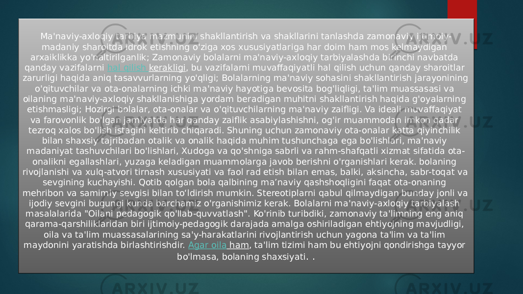 Ma&#39;naviy-axloqiy tarbiya mazmunini shakllantirish va shakllarini tanlashda zamonaviy ijtimoiy- madaniy sharoitda idrok etishning o&#39;ziga xos xususiyatlariga har doim ham mos kelmaydigan arxaiklikka yo&#39;naltirilganlik; Zamonaviy bolalarni ma&#39;naviy-axloqiy tarbiyalashda birinchi navbatda qanday vazifalarni  hal qilish kerakligi , bu vazifalarni muvaffaqiyatli hal qilish uchun qanday sharoitlar zarurligi haqida aniq tasavvurlarning yo&#39;qligi; Bolalarning ma&#39;naviy sohasini shakllantirish jarayonining o&#39;qituvchilar va ota-onalarning ichki ma&#39;naviy hayotiga bevosita bog&#39;liqligi, ta&#39;lim muassasasi va oilaning ma&#39;naviy-axloqiy shakllanishiga yordam beradigan muhitni shakllantirish haqida g&#39;oyalarning etishmasligi; Hozirgi bolalar, ota-onalar va o&#39;qituvchilarning ma&#39;naviy zaifligi. Va ideali muvaffaqiyat va farovonlik bo&#39;lgan jamiyatda har qanday zaiflik asabiylashishni, og&#39;ir muammodan imkon qadar tezroq xalos bo&#39;lish istagini keltirib chiqaradi. Shuning uchun zamonaviy ota-onalar katta qiyinchilik bilan shaxsiy tajribadan otalik va onalik haqida muhim tushunchaga ega bo&#39;lishlari, ma&#39;naviy madaniyat tashuvchilari bo&#39;lishlari, Xudoga va qo&#39;shniga sabrli va rahm-shafqatli xizmat sifatida ota- onalikni egallashlari, yuzaga keladigan muammolarga javob berishni o&#39;rganishlari kerak. bolaning rivojlanishi va xulq-atvori tirnash xususiyati va faol rad etish bilan emas, balki, aksincha, sabr-toqat va sevgining kuchayishi. Qotib qolgan bola qalbining ma’naviy qashshoqligini faqat ota-onaning mehribon va samimiy sevgisi bilan to‘ldirish mumkin. Stereotiplarni qabul qilmaydigan bunday jonli va ijodiy sevgini bugungi kunda barchamiz o&#39;rganishimiz kerak. Bolalarni ma&#39;naviy-axloqiy tarbiyalash masalalarida &#34;Oilani pedagogik qo&#39;llab-quvvatlash&#34;. Ko&#39;rinib turibdiki, zamonaviy ta&#39;limning eng aniq qarama-qarshiliklaridan biri ijtimoiy-pedagogik darajada amalga oshiriladigan ehtiyojning mavjudligi, oila va ta&#39;lim muassasalarining sa&#39;y-harakatlarini rivojlantirish uchun yagona ta&#39;lim va ta&#39;lim maydonini yaratishda birlashtirishdir.  Agar oila ham , ta&#39;lim tizimi ham bu ehtiyojni qondirishga tayyor bo&#39;lmasa, bolaning shaxsiyati . . 