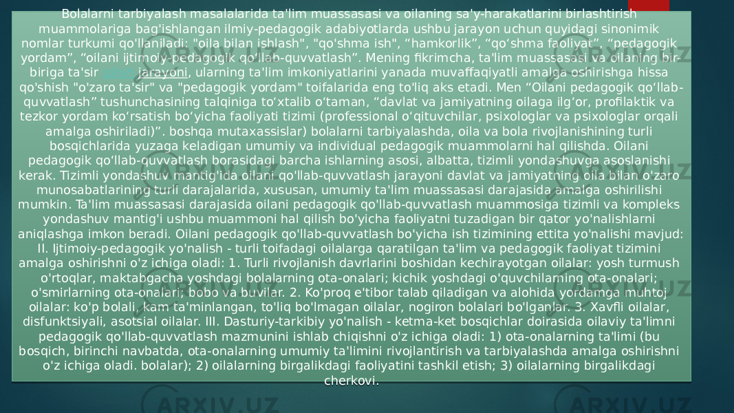 Bolalarni tarbiyalash masalalarida ta&#39;lim muassasasi va oilaning sa&#39;y-harakatlarini birlashtirish muammolariga bag&#39;ishlangan ilmiy-pedagogik adabiyotlarda ushbu jarayon uchun quyidagi sinonimik nomlar turkumi qo&#39;llaniladi: &#34;oila bilan ishlash&#34;, &#34;qo&#39;shma ish&#34;, “hamkorlik”, “qo‘shma faoliyat”, “pedagogik yordam”, “oilani ijtimoiy-pedagogik qo‘llab-quvvatlash”. Mening fikrimcha, ta&#39;lim muassasasi va oilaning bir- biriga ta&#39;sir  qilish jarayoni , ularning ta&#39;lim imkoniyatlarini yanada muvaffaqiyatli amalga oshirishga hissa qo&#39;shish &#34;o&#39;zaro ta&#39;sir&#34; va &#34;pedagogik yordam&#34; toifalarida eng to&#39;liq aks etadi. Men “Oilani pedagogik qo‘llab- quvvatlash” tushunchasining talqiniga to‘xtalib o‘taman, “davlat va jamiyatning oilaga ilg‘or, profilaktik va tezkor yordam ko‘rsatish bo‘yicha faoliyati tizimi (professional o‘qituvchilar, psixologlar va psixologlar orqali amalga oshiriladi)”. boshqa mutaxassislar) bolalarni tarbiyalashda, oila va bola rivojlanishining turli bosqichlarida yuzaga keladigan umumiy va individual pedagogik muammolarni hal qilishda. Oilani pedagogik qo‘llab-quvvatlash borasidagi barcha ishlarning asosi, albatta, tizimli yondashuvga asoslanishi kerak. Tizimli yondashuv mantig&#39;ida oilani qo&#39;llab-quvvatlash jarayoni davlat va jamiyatning oila bilan o&#39;zaro munosabatlarining turli darajalarida, xususan, umumiy ta&#39;lim muassasasi darajasida amalga oshirilishi mumkin. Ta&#39;lim muassasasi darajasida oilani pedagogik qo&#39;llab-quvvatlash muammosiga tizimli va kompleks yondashuv mantig&#39;i ushbu muammoni hal qilish bo&#39;yicha faoliyatni tuzadigan bir qator yo&#39;nalishlarni aniqlashga imkon beradi. Oilani pedagogik qo&#39;llab-quvvatlash bo&#39;yicha ish tizimining ettita yo&#39;nalishi mavjud: II. Ijtimoiy-pedagogik yo&#39;nalish - turli toifadagi oilalarga qaratilgan ta&#39;lim va pedagogik faoliyat tizimini amalga oshirishni o&#39;z ichiga oladi: 1. Turli rivojlanish davrlarini boshidan kechirayotgan oilalar: yosh turmush o&#39;rtoqlar, maktabgacha yoshdagi bolalarning ota-onalari; kichik yoshdagi o&#39;quvchilarning ota-onalari; o&#39;smirlarning ota-onalari; bobo va buvilar. 2. Ko&#39;proq e&#39;tibor talab qiladigan va alohida yordamga muhtoj oilalar: ko&#39;p bolali, kam ta&#39;minlangan, to&#39;liq bo&#39;lmagan oilalar, nogiron bolalari bo&#39;lganlar. 3. Xavfli oilalar, disfunktsiyali, asotsial oilalar. III. Dasturiy-tarkibiy yo&#39;nalish - ketma-ket bosqichlar doirasida oilaviy ta&#39;limni pedagogik qo&#39;llab-quvvatlash mazmunini ishlab chiqishni o&#39;z ichiga oladi: 1) ota-onalarning ta&#39;limi (bu bosqich, birinchi navbatda, ota-onalarning umumiy ta&#39;limini rivojlantirish va tarbiyalashda amalga oshirishni o&#39;z ichiga oladi. bolalar); 2) oilalarning birgalikdagi faoliyatini tashkil etish; 3) oilalarning birgalikdagi cherkovi. 2A 0311 05 08 0F 0C 09 24 28 0C 0C 0D 02 0F 32 12 0311 0311 08 02 3B3B14 020302 04 04 04 23 32 0F 04 13 