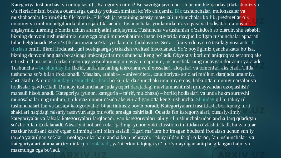 Kategoriya tushunchasi va uning tasnifi. Kategoriya nima? Bu savolga javob berish uchun biz qanday fikrlashimiz va o’z fikrlarimizni boshqa odamlarga qanday yetkazishimizni ko’rib chiqamiz.  Biz tushunchalar , mulohazalar va mushohadalar ko’rinishida fikrlaymiz. Fikrlash jarayonining asosiy materiali tushunchalar bo’lib, predmetlar o’z umumiy va muhim belgilarida ular orqali fikrlanadi. Tushunchalar yordamida biz voqyea va hodisalar ma’nosini anglaymiz, ularning o’zimiz uchun ahamiyatini aniqlaymiz. Tushuncha va tushunish o’zakdosh so’zlardir, shu sababli bizning dunyoni tushunishimiz, dunyoga ongli munosabatimiz inson ixtiyorida mavjud bo’lgan tushunchalar apparati bilan belgilanadi. Biz o’z fikrlarimizni so’zlar yordamida ifodalaymiz. So’z – fikr va dunyo o’rtasidagi vositachi.  U fikrlash omili , fikrni ifodalash, uni boshqalarga yetkazish vositasi hisoblanadi. So’z boyligimiz qancha katta bo’lsa, bizning dunyoni anglash borasidagi imkoniyatlarimiz shuncha keng bo’ladi. Obyektiv borliqni aniqroq va teranroq aks ettirish uchun inson fikrlash mantiqiy vositalarining muayyan majmuini, tushunchalarning muayyan doirasini yaratadi. Tushuncha –  bu shunday bir fikrki , unda narsaning takrorlanuvchi xossalari, aloqalari va tomonlari aks etadi. Tilda tushuncha so’z bilan ifodalanadi. Masalan, «talaba», «universitet», «auditoriya» so’zlari ma’lum darajada umumiy, abstraktdir. Ammo  shunday tushunchalar ham borki , ularda shunchaki umumiy emas, balki o’ta umumiy narsalar va hodisalar qayd etiladi. Bunday tushunchalar juda yuqori darajadagi mavhumlashtirish (muayyandan uzoqlashish) mahsuli hisoblanadi. Kategoriya (yunon. kategoria – ta’rif, mulohaza) – borliq hodisalari va unda hukm suruvchi munosabatlarning muhim, tipik mazmunini o’zida aks ettiradigan o’ta keng tushuncha.  Shunday qilib , tabiiy til tushunchalari fan va falsafa kategoriyalari bilan tinimsiz boyib boradi. Kategoriyalarni tasniflash, borliqning turli shakllari haqidagi falsafiy tasavvurlarga muvofiq amalga oshiriladi. Odatda fan kategoriyalari, xususiy-ilmiy kategoriyalar va falsafa kategoriyalari farqlanadi. Fan kategoriyalari tabiiy til tushunchalaridan ancha farq qiladigan so’zlar bilan ifodalanadi. Aksariyat hollarda ular qadimgi yunon yoki klassik lotin tilidan o’zlashtiriladi, ba’zan ular mazkur hodisani kashf etgan olimning ismi bilan ataladi. Ilgari ma’lum bo’lmagan hodisani ifodalash uchun sun’iy tarzda yaratilgan so’zlar – neologizmlar ham ancha ko’p uchraydi. Tabiiy tildan farqli o’laroq, fan tushunchalari va kategoriyalari atamalar (terminlar)  hisoblanadi , ya’ni erkin talqinga yo’l qo’ymaydigan aniq belgilangan hajm va mazmunga ega bo’ladi. 