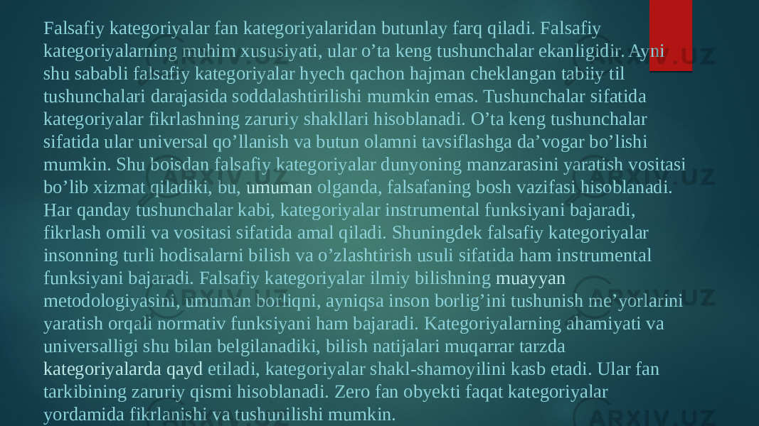 Falsafiy kategoriyalar fan kategoriyalaridan butunlay farq qiladi. Falsafiy kategoriyalarning muhim xususiyati, ular o’ta keng tushunchalar ekanligidir. Ayni shu sababli falsafiy kategoriyalar hyech qachon hajman cheklangan tabiiy til tushunchalari darajasida soddalashtirilishi mumkin emas. Tushunchalar sifatida kategoriyalar fikrlashning zaruriy shakllari hisoblanadi. O’ta keng tushunchalar sifatida ular universal qo’llanish va butun olamni tavsiflashga da’vogar bo’lishi mumkin. Shu boisdan falsafiy kategoriyalar dunyoning manzarasini yaratish vositasi bo’lib xizmat qiladiki, bu,  umuman olganda , falsafaning bosh vazifasi hisoblanadi. Har qanday tushunchalar kabi, kategoriyalar instrumental funksiyani bajaradi, fikrlash omili va vositasi sifatida amal qiladi. Shuningdek falsafiy kategoriyalar insonning turli hodisalarni bilish va o’zlashtirish usuli sifatida ham instrumental funksiyani bajaradi. Falsafiy kategoriyalar ilmiy bilishning  muayyan metodologiyasini , umuman borliqni, ayniqsa inson borlig’ini tushunish me’yorlarini yaratish orqali normativ funksiyani ham bajaradi. Kategoriyalarning ahamiyati va universalligi shu bilan belgilanadiki, bilish natijalari muqarrar tarzda  kategoriyalarda qayd etiladi , kategoriyalar shakl-shamoyilini kasb etadi. Ular fan tarkibining zaruriy qismi hisoblanadi. Zero fan obyekti faqat kategoriyalar yordamida fikrlanishi va tushunilishi mumkin. 