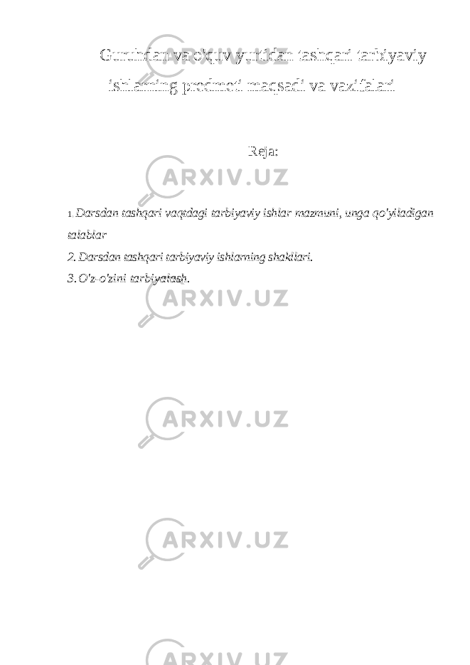 Guruhdan va o&#39;quv yurtidan tashqari tarbiyaviy ishlarning predmeti maqsadi va vazifalari Reja: 1. Darsdan tashqari vaqtdagi tarbiyaviy ishlar mazmuni , unga qo &#39; yiladigan talablar 2. Darsdan tashqari tarbiyaviy ishlarning shakllari. 3. O&#39;z-o&#39;zini tarbiyalash. 