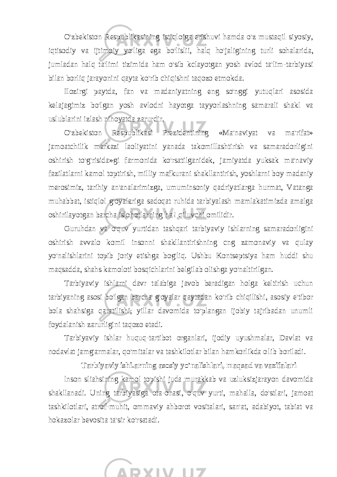 O &#39; zbekiston Respublikasining istiqloiga erishuvi hamda o &#39; z mustaqil siyosiy , iqtisodiy va ijtimoiy yo &#39; liga ega bo &#39; lislii , halq ho &#39; jaligining turli sohalarida , jumladan halq ta &#39; limi tizimida ham o &#39; sib kclayotgan yosh avlod ta &#39; lim - tarbiyasi bilan borliq jarayonini qayta ko &#39; rib chiqishni taqozo etmokda . Ilozirgi paytda, fan va madaniyatning eng so&#39;nggi yutuqlari asosida kelajagimiz bo&#39;lgan yosh avlodni hayotga tayyorlashning samarali shakl va uslublarini izlash nihoyatda zarurdir. O&#39;zbekiston Respublikasi Prezidentining «Ma&#39;naviyat va ma&#39;rifat» jamoatchilik markazi laoliyatini yanada takomillashtirish va samaradorligini oshirish to&#39;g&#39;risida»gi farmonida ko&#39;rsatilganidek, jamiyatda yuksak ma&#39;naviy fazilatlarni kamol toptirish, milliy mafkurani shakllantirish, yoshlarni boy madaniy merosimiz, tarihiy an&#39;analarimizga, umuminsoniy qadriyatlarga hurmat, Vatanga muhabbat, istiqlol g&#39;oyalariga sadoqat ruhida tarbiyalash mamlakatimizda amalga oshirilayotgan barcha islohotlarning h a ! qiluvchi omilidir. Guruhdan va o&#39;quv yurtidan tashqari tarbiyaviy ishlarning samaradorligini oshirish avvalo komil insonni shakllantirishning cng zamonaviy va qulay yo&#39;nalishlarini topib joriy etishga bog&#39;liq. Ushbu Kontseptsiya ham huddi shu maqsadda, shahs kamoloti bosqichlarini belgilab olishga yo&#39;naltirilgan. Tarbiyaviy ishlarni davr talabiga javob beradigan holga keltirish uchun tarbiyaning asosi bo&#39;lgan barcha g&#39;oyalar qaytadan ko&#39;rib chiqilishi, asosiy e&#39;tibor bola shahsiga qaratilishi, yillar davomida to&#39;plangan ijobiy tajribadan unumli foydalanish zarurligini taqozo etadi. Tarbiyaviy ishlar huquq-tartibot organlari, ijodiy uyushmalar, Davlat va nodavlat jamg&#39;armalar, qo&#39;mitalar va tashkilotlar bilan hamkorlikda olib boriladi. Tarbiyaviy ishi.arning asosiy yo&#39;nalishlari, maqsad va vazifalari lnson sliahsining kamol topishi juda murakkab va uzluksizjarayon davomida shakllanadi. Uning tarbiyasiga ota-onasi, o&#39;quv yurti, mahalla, do&#39;stlari, jamoat tashkilotlari, atrof-muhit, ommaviy ahborot vositalari, san&#39;at, adabiyot, tabiat va hokazolar bevosita ta&#39;sir ko&#39;rsatadi. 