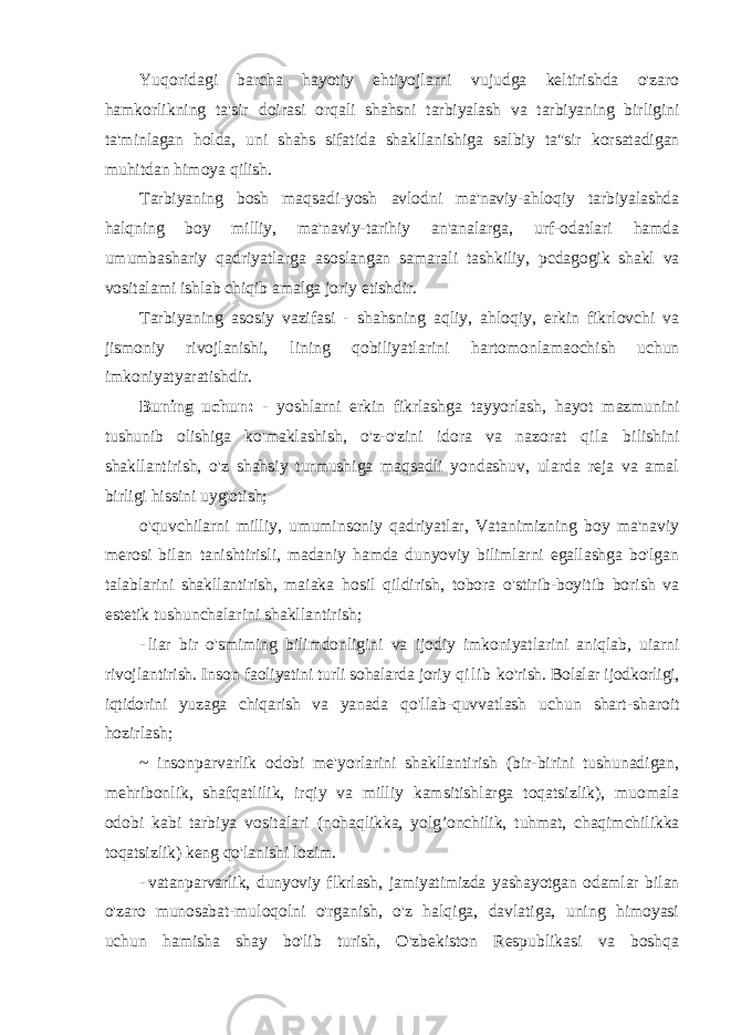 Yuqoridagi barcha hayotiy ehtiyojlarni vujudga keltirishda o&#39;zaro hamkorlikning ta&#39;sir doirasi orqali shahsni tarbiyalash va tarbiyaning birligini ta&#39;minlagan holda, uni shahs sifatida shakllanishiga salbiy ta&#34;sir korsatadigan muhitdan himoya qilish. Tarbiyaning bosh maqsadi-yosh avlodni ma&#39;naviy-ahloqiy tarbiyalashda halqning boy milliy, ma&#39;naviy-tarihiy an&#39;analarga, urf-odatlari hamda umumbashariy qadriyatlarga asoslangan samarali tashkiliy, pcdagogik shakl va vositalami ishlab chiqib amalga joriy etishdir. Tarbiyaning asosiy vazifasi - shahsning aqliy, ahloqiy, erkin fikrlovchi va jismoniy rivojlanishi, lining qobiliyatlarini hartomonlamaochish uchun imkoniyatyaratishdir. Buning uchun: - yoshlarni erkin fikrlashga tayyorlash, hayot mazmunini tushunib olishiga ko&#39;maklashish, o&#39;z-o&#39;zini idora va nazorat qi l a bilishini shakllantirish, o&#39;z shahsiy turmushiga maqsadli yondashuv, ularda reja va amal birligi hissini uyg&#39;otish; o&#39;quvchilarni milliy, umuminsoniy qadriyatlar, Vatanimizning boy ma&#39;naviy merosi bilan tanishtirisli, madaniy hamda dunyoviy bilimlarni egallashga bo&#39;lgan talablarini shakllantirish, maiaka hosil qildirish, tobora o&#39;stirib-boyitib borish va estetik tushunchalarini shakllantirish; - liar bir o&#39;smiming bilimdonligini va ijodiy imkoniyatlarini aniqlab, uiarni rivojlantirish. Inson faoliyatini turli sohalarda joriy q i l i b ko&#39;rish. Bolalar ijodkorligi, iqtidorini yuzaga chiqarish va yanada qo&#39;llab-quvvatlash uchun shart-sharoit hozirlash; ~ insonparvarlik odobi me&#39;yorlarini shakllantirish (bir-birini tushunadigan, mehribonlik, shafqatlilik, irqiy va milliy kamsitishlarga toqatsizlik), muomala odobi kabi tarbiya vositalari (nohaqlikka, yolg’onchilik, tuhmat, chaqimchilikka toqatsizlik) keng qo&#39;lanishi lozim. - vatanparvarlik, dunyoviy flkrlash, jamiyatimizda yashayotgan odamlar bilan o&#39;zaro munosabat- muloqolni o&#39;rganish, o&#39;z halqiga, davlatiga, uning himoyasi uchun hamisha shay bo&#39;lib turish, O&#39;zbekiston Respublikasi va boshqa 