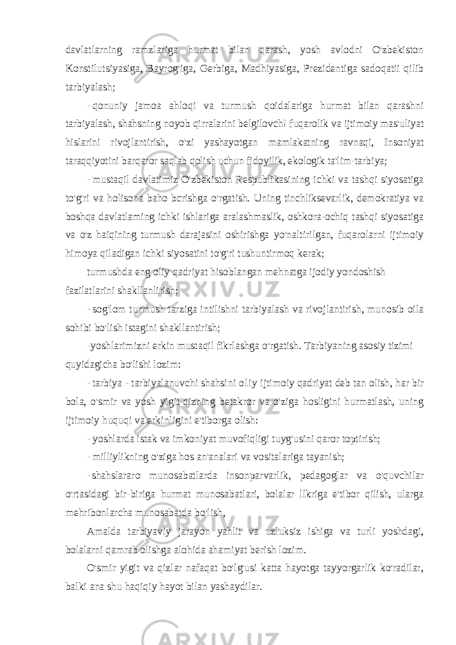 davlatlarning ramzlariga hurmat bilan qarash, yosh avlodni O&#39;zbekiston Konstilutsiyasiga, Bayrog&#39;iga, Gerbiga, Madhiyasiga, Prezidentiga sadoqatii qilib tarbiyalash; - qonuniy jamoa ahloqi va turmush qoidalariga hurmat bilan qarashni tarbiyalash, shahsning noyob qirralarini belgilovch! fuqarolik va ijtimoiy mas&#39;uliyat hislarini rivojlantirish, o&#39;zi yashayotgan mamlakatning ravnaqi, Insoniyat taraqqiyotini barqaror saqlab qolish uchun fidoyilik, ekologik ta&#39;lim- tarbiya; - mustaqil davlatimiz O&#39;zbekiston Respublikasining ichki va tashqi siyosatiga to&#39;g&#39;ri va holisona baho bcrishga o&#39;rgatish. Uning tinchliksevarlik, demokratiya va boshqa davlatlaming ichki ishlariga aralashmaslik, oshkora-ochiq tashqi siyosatiga va o&#39;z haiqining turmush darajasini oshirishga yo&#39;naltirilgan, fuqarolarni ijtimoiy himoya qiladigan ichki siyosatini to&#39;g&#39;ri tushuntirmoq kerak; turmushda eng oliy qadriyat hisoblangan mehnatga ijodiy yondoshish fazilatlarini shakllanlirish; - sog&#39;lom turmush tarziga intilishni tarbiyalash va rivojlantirish, munosib oila sohibi bo&#39;lish istagini shakllantirish; -yoshlarimizni erkin mustaqil fikrlashga o&#39;rgatish. Tarbiyaning asosiy tizimi quyidagicha bo&#39;lishi lozim: - tarbiya - tarbiyalanuvchi shahsini ol i y ijtimoiy qadriyat deb tan olish, har bir bola, o&#39;smir va yosh yigit-qizning betakror va o&#39;ziga hosligini hurmatlash, uning ijtimoiy huquqi va erkinligini e&#39;tiborga olish: - yoshlarda istak va imkoniyat muvofiqligi tuyg&#39;usini qaror toptirish; - milliylikning o&#39;ziga hos an&#39;analari va vositalariga tayanish; - shahslararo munosabatlarda insonparvarlik, pedagoglar va o&#39;quvchilar o&#39;rtasidagi bir-biriga hurmat munosabatlari, bolalar llkriga e&#39;tibor qilish, ularga mehribonlarcha munosabatda bo&#39;lish, Amalda tarbiyaviy jarayon yahlit va uzluksiz ishiga va turli yoshdagi, bolalarni qamrab olishga alohida ahamiyat berish lozim. O&#39;smir yigit va qizlar nafaqat bo&#39;lg&#39;usi katta hayotga tayyorgarlik ko&#39;radilar, balki ana shu haqiqiy hayot bilan yashaydilar. 