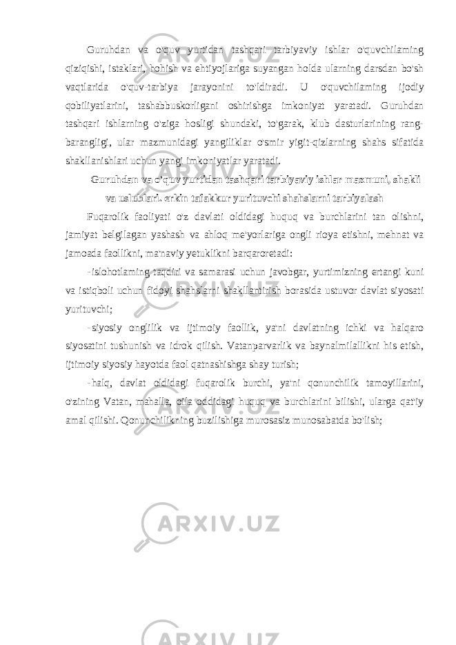 Guruhdan va o&#39;quv yurtidan tashqari tarbiyaviy ishlar o&#39;quvchilaming qiziqishi, istaklari, hohish va ehtiyojlariga suyangan holda ularning darsdan bo&#39;sh vaqtlarida o&#39;quv-tarbiya jarayonini to&#39;ldiradi. U o&#39;quvchilaming ijodiy qobiliyatlarini, tashabbuskorligani oshirishga imkoniyat yaratadi. Guruhdan tashqari ishlarning o&#39;ziga hosligi shundaki, to&#39;garak, klub dasturlarining rang- barangligi, ular mazmunidagi yangiliklar o&#39;smir yigit-qizlarning shahs sifatida shakllanishlari uchun yangi imkoniyatlar yaratadi. Guruhdan va o&#39;quv yurtidan tashqari tarbiyaviy ishlar mazmuni, shakli va uslublari. erkin tafakkur yurituvchi shahslarni tarbiyalash Fuqarolik faoliyati o&#39;z davlati oldidagi huquq va burchlarini tan olishni, jamiyat belgilagan yashash va ahloq me&#39;yorlariga ongli rioya etishni, mehnat va jamoada faollikni, ma&#39;naviy yetuklikni barqaroretadi: - islohotlaming taqdiri va samarasi uchun javobgar, yurtimizning ertangi kuni va istiqboli uchun fidoyi shahslarni shakllantirish borasida ustuvor davlat siyosati yurituvchi; - siyosiy onglilik va ijtimoiy faollik, ya&#39;ni davlatning ichki va halqaro siyosatini tushunish va idrok qilish. Vatanparvarlik va baynalmilallikni his etish, ijtimoiy siyosiy hayotda faol qatnashishga shay turish; - halq, davlat oldidagi fuqarolik burchi, ya&#39;ni qonunchilik tamoyillarini, o&#39;zining Vatan, mahalla, oila oddidagi huquq va burchlarini bilishi, ularga qat&#39;iy amal qilishi. Qonunchilikning buzilishiga murosasiz munosabatda bo&#39;lish; 