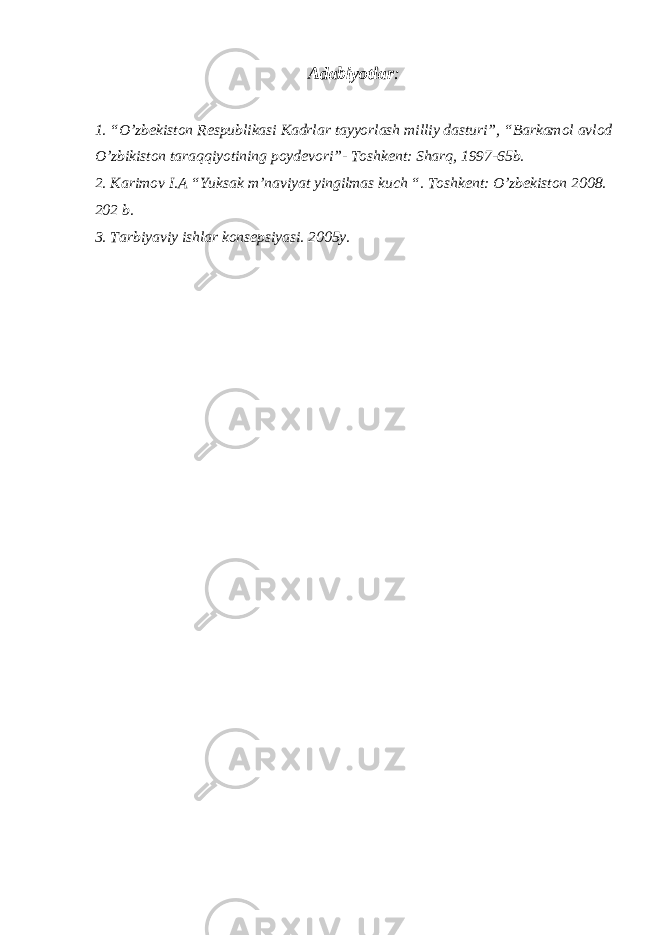 Adabiyotlar : 1. “O’zbekiston Respublikasi Kadrlar tayyorlash milliy dasturi”, “Barkamol avlod O’zbikiston taraqqiyotining poydevori”- Toshkent: Sharq, 1997-65b. 2. Karimov I.A “Yuksak m’naviyat yingilmas kuch “. Toshkent: O’zbekiston 2008. 202 b. 3. Tarbiyaviy ishlar konsepsiyasi. 2005y. 