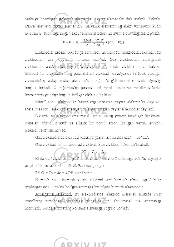 reaksiya boradigan galvanik elementlar qaytar elementlar deb ataladi. Yakobi- Daniel elementi qaytar elementdir. Galvanik elementning elektr yurituvchi kuchi E 2 bilan E 1 ayirmaga teng. Yakobi elementi uchun bu ayirma quyidagicha topiladi.) ( ] [ ] [ lg 2 059,0 0 0 2 2 1 2 Zn Cu E E Zn Cu E E E        Elektrodlar asosan ikki turga bo’linadi: birinchi tur elektrodlar, ikkinchi tur elektrodlar. Ular quyidagi turlarda mavjud. Gaz elektrodlar, amalgamali elektrodlar, oksidlanish qaytarilish elektrodlari, shisha elektrodlar va hokazo. Birinchi tur elektrodlarning potensiallari elektrod reaksiyasida ishtirok etadigan elementning boshqa-boshqa oksidlanish darajalaridagi formalari konsentratsiyasiga bog’liq bo’ladi. Ular jumlasiga potensiallari metall ionlar va metallmas ionlar konsentratsiyalariga bog’liq bo’lgan elektrodlar kiradi. Metall ionli elektrodlar kationlarga nisbatan qaytar elektrodlar deyiladi. Metallmas ionli elektrodlar esa, anionlarga nisbatan qaytar elektrodlar deyiladi. Ikkinchi tur elektrodlarda metall sirtini uning yomon eriydigan birikmasi, masalan, xloridi o’raydi va albatta bir nomli anioni bo’lgan yaxshi eruvchi elektrolit eritmasi bo’ladi. Gaz elektrodlarda elektrod reaksiya gazlar ishtirokida sodir bo’ladi. Gaz elektrod uchun vodorod elektrod, xlor elektrod misol bo’la oladi. 2Cl = Cl 2 + 2e Kislorodli elektrodda platina elektrodni elektrolit eritmaga botirib, suyuqlik orqali kislorod o’tkazib turiladi. Elektrod jarayoni. 2H 2 O + O 2 + 4e = 4OH - dan iborat. Kumush bu - kumush xlorid elektrod sirti kumush xlorid AgCl bilan qoplangan va Cl - ionlari bo’lgan eritmaga botirilgan kumush elektroddir. Amalgamali_elektrod. Bu elektrodlarda elektrod materiali sifatida biror metallning simobdagi qotishmasi olinadida, uni shu metall tuzi eritmasiga botiriladi. Bunda eritmaning konsentratsiyasiga bog’liq bo’ladi. 