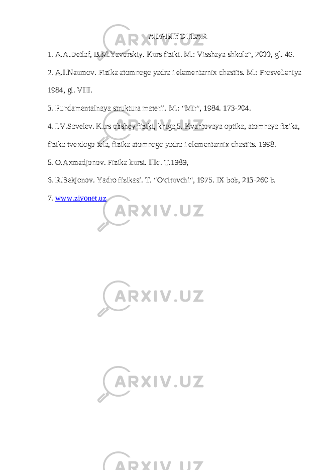 ADABIYOTLAR 1. A.A.Detlaf, B.M.Yavorskiy. Kurs fiziki. M.: Visshaya shkola&#34;, 2000, gl. 46. 2. A.I.Naumov. Fizika atomnogo yadra i elementarnix chastits. M.: Prosveùeniya 1984, gl. VIII. 3. Fundamentalnaya struktura materii. M.: &#34;Mir&#34;, 1984. 173-204. 4. I.V.Savelev. Kurs obshey fiziki, kniga 5. Kvantovaya optika, atomnaya fizika, fizika tverdogo tela, fizika atomnogo yadra i elementarnix chastits. 1998. 5. O.Axmadjonov. Fizika kursi. IIIq. T.1989, 6. R.Bekjonov. Yadro fizikasi. T. &#34;O&#39;qituvchi&#34;, 1975. IX bob, 213-260 b. 7. www.ziyonet.uz 