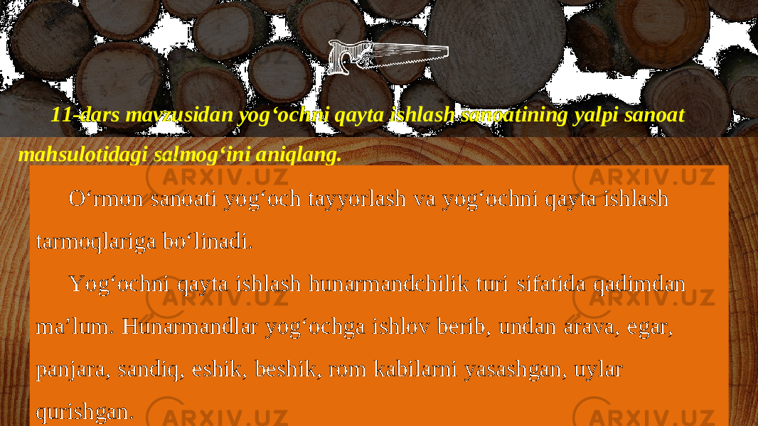 11-dars mavzusidan yog‘ochni qayta ishlash sanoatining yalpi sanoat mahsulotidagi salmog‘ini aniqlang. O‘rmon sanoati yog‘och tayyorlash va yog‘ochni qayta ishlash tarmoqlariga bo‘linadi. Yog‘ochni qayta ishlash hunarmandchilik turi sifatida qadimdan ma’lum. Hunarmandlar yog‘ochga ishlov berib, undan arava, egar, panjara, sandiq, eshik, beshik, rom kabilarni yasashgan, uylar qurishgan. 